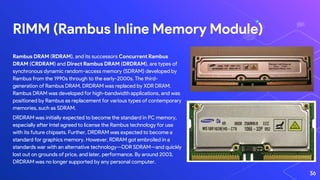 RIMM (Rambus Inline Memory Module)
36
Rambus DRAM (RDRAM), and its successors Concurrent Rambus
DRAM (CRDRAM) and Direct Rambus DRAM (DRDRAM), are types of
synchronous dynamic random-access memory (SDRAM) developed by
Rambus from the 1990s through to the early-2000s. The third-
generation of Rambus DRAM, DRDRAM was replaced by XDR DRAM.
Rambus DRAM was developed for high-bandwidth applications, and was
positioned by Rambus as replacement for various types of contemporary
memories, such as SDRAM.
DRDRAM was initially expected to become the standard in PC memory,
especially after Intel agreed to license the Rambus technology for use
with its future chipsets. Further, DRDRAM was expected to become a
standard for graphics memory. However, RDRAM got embroiled in a
standards war with an alternative technology—DDR SDRAM—and quickly
lost out on grounds of price, and later, performance. By around 2003,
DRDRAM was no longer supported by any personal computer.
 