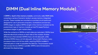 DIMM (Dual Inline Memory Module)
37
A DIMM or dual in-line memory module, commonly called RAM stick,
comprises a series of dynamic random-access memory integrated
circuits. These modules are mounted on a printed circuit board and
designed for use in personal computers, workstations and servers.
DIMMs began to replace SIMMs (single in-line memory modules) as the
predominant type of memory module as Intel P5-based Pentium
processors began to gain market share.
While the contacts on SIMMs on both sides are redundant, DIMMs have
separate electrical contacts on each side of the module. Another
difference is that standard SIMMs have a 32-bit data path, while
standard DIMMs have a 64-bit data path. Since Intel's Pentium, many
processors have a 64-bit bus width, requiring SIMMs installed in
matched pairs in order to populate the data bus. The processor would
then access the two SIMMs in parallel. DIMMs were introduced to
eliminate this disadvantage.
 