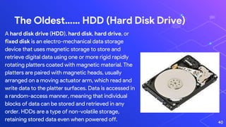40
The Oldest…… HDD (Hard Disk Drive)
A hard disk drive (HDD), hard disk, hard drive, or
fixed disk is an electro-mechanical data storage
device that uses magnetic storage to store and
retrieve digital data using one or more rigid rapidly
rotating platters coated with magnetic material. The
platters are paired with magnetic heads, usually
arranged on a moving actuator arm, which read and
write data to the platter surfaces. Data is accessed in
a random-access manner, meaning that individual
blocks of data can be stored and retrieved in any
order. HDDs are a type of non-volatile storage,
retaining stored data even when powered off.
 