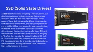 SSD (Solid State Drives)
An SSD does functionally everything a hard drive does, but
data is instead stored on interconnected flash-memory
chips that retain the data even when there's no power
present. These flash chips are of a different type than the
kind used in USB thumb drives, and are typically faster and
more reliable. SSDs are consequently more expensive than
USB thumb drives of the same capacities. Like thumb
drives, though, they're often much smaller than HDDs and
therefore offer manufacturers more flexibility in designing
a PC. While they can take the place of traditional 2.5-inch
or 3.5-inch hard drive bays, they can also be installed in a
PCI Express expansion slot or even be mounted directly on
the motherboard, a configuration that's now common in
high-end laptops and all-in-ones.
41
 