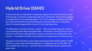 Hybrid Drive (SSHD)
A hybrid hard drive contains both a traditional magnetic drive and the amount of solid-
state storage you’d find in a small solid-state drive. Importantly, this hard drive appears
as a single drive to your operating system. You’re not in charge of deciding which files
go on the mechanical drive and which files go on the solid-state drive. Instead, the
drive’s firmware manages what is and isn’t on the solid-state drive.
The SSD portion of the drive acts as a “cache” — files you access frequently, such as
your operating system files and program files — are stored on the SSD portion of your
drive by your firmware. Although this is a cache, it’s stored in non-volatile solid-state
memory — that means it persists across reboots, so it speeds up your startup process.
The goal is to have the drive access system and program files with the speed of a solid-
state drive, and provide the storage capacity of a magnetic drive for other files. The
drive handles this on its own — you don’t have to shuffle files around or decide what
goes where. 42
 