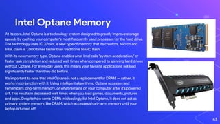 Intel Optane Memory
At its core, Intel Optane is a technology system designed to greatly improve storage
speeds by caching your computer's most frequently used processes for the hard drive.
The technology uses 3D XPoint, a new type of memory that its creators, Micron and
Intel, claim is 1,000 times faster than traditional NAND flash.
With its new memory type, Optane enables what Intel calls "system acceleration," or
faster task completion and reduced wait times when compared to spinning hard drives
without Optane. For everyday users, this means your favorite applications will load
significantly faster than they did before.
It's important to note that Intel Optane is not a replacement for DRAM — rather, it
works in conjunction with it. Using intelligent algorithms, Optane accesses and
remembers long-term memory, or what remains on your computer after it's powered
off. This results in decreased wait times when you load games, documents, pictures
and apps. Despite how some OEMs misleadingly list Intel Optane, it does not act as
primary system memory, like DRAM, which accesses short-term memory until your
laptop is turned off.
43
 