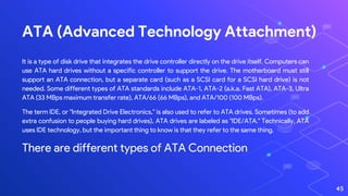 ATA (Advanced Technology Attachment)
It is a type of disk drive that integrates the drive controller directly on the drive itself. Computers can
use ATA hard drives without a specific controller to support the drive. The motherboard must still
support an ATA connection, but a separate card (such as a SCSI card for a SCSI hard drive) is not
needed. Some different types of ATA standards include ATA-1, ATA-2 (a.k.a. Fast ATA), ATA-3, Ultra
ATA (33 MBps maximum transfer rate), ATA/66 (66 MBps), and ATA/100 (100 MBps).
The term IDE, or "Integrated Drive Electronics," is also used to refer to ATA drives. Sometimes (to add
extra confusion to people buying hard drives), ATA drives are labeled as "IDE/ATA." Technically, ATA
uses IDE technology, but the important thing to know is that they refer to the same thing.
There are different types of ATA Connection
45
 