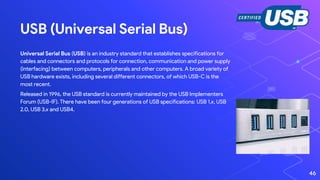 USB (Universal Serial Bus)
Universal Serial Bus (USB) is an industry standard that establishes specifications for
cables and connectors and protocols for connection, communication and power supply
(interfacing) between computers, peripherals and other computers. A broad variety of
USB hardware exists, including several different connectors, of which USB-C is the
most recent.
Released in 1996, the USB standard is currently maintained by the USB Implementers
Forum (USB-IF). There have been four generations of USB specifications: USB 1.x, USB
2.0, USB 3.x and USB4.
46
 