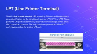 LPT (Line Printer Terminal)
Short for line printer terminal, LPT is used by IBM compatible computers
as an identification for the parallel port, such as LPT1, LPT2, or LPT3. At one
point, the LPT port was commonly required when installing a printer on an
IBM compatible computer. The majority of computers that utilize LPT1
don't have an option for another LPT port.
47
 