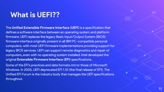 What is UEFI??
The Unified Extensible Firmware Interface (UEFI) is a specification that
defines a software interface between an operating system and platform
firmware. UEFI replaces the legacy Basic Input/Output System (BIOS)
firmware interface originally present in all IBM PC-compatible personal
computers, with most UEFI firmware implementations providing support for
legacy BIOS services. UEFI can support remote diagnostics and repair of
computers, even with no operating system installed.Intel developed the
original Extensible Firmware Interface (EFI) specifications.
Some of the EFI's practices and data formats mirror those of Microsoft
Windows. In 2005, UEFI deprecated EFI 1.10 (the final release of EFI). The
Unified EFI Forum is the industry body that manages the UEFI specifications
throughout.
51
 