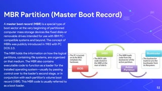 A master boot record (MBR) is a special type of
boot sector at the very beginning of partitioned
computer mass storage devices like fixed disks or
removable drives intended for use with IBM PC-
compatible systems and beyond. The concept of
MBRs was publicly introduced in 1983 with PC
DOS 2.0.
The MBR holds the information on how the logical
partitions, containing file systems, are organized
on that medium. The MBR also contains
executable code to function as a loader for the
installed operating system—usually by passing
control over to the loader's second stage, or in
conjunction with each partition's volume boot
record (VBR). This MBR code is usually referred to
as a boot loader.
MBR Partition (Master Boot Record)
52
 