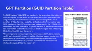 GPT Partition (GUID Partition Table)
The GUID Partition Table (GPT) is a standard for the layout of partition tables of a
physical computer storage device, such as a hard disk drive or solid-state drive,
using universally unique identifiers, which are also known as globally unique
identifiers (GUIDs). Forming a part of the Unified Extensible Firmware Interface
(UEFI) standard (Unified EFI Forum-proposed replacement for the PC BIOS), it is
nevertheless also used for some BIOS systems, because of the limitations of master
boot record (MBR) partition tables, which use 32 bits for logical block addressing
(LBA) of traditional 512-byte disk sectors.
All modern personal computer operating systems support GPT. Some, including
macOS and Microsoft Windows on the x86 architecture, support booting from GPT
partitions only on systems with EFI firmware, but FreeBSD and most Linux
distributions can boot from GPT partitions on systems with either firmware
interface: the legacy BIOS or the modern EFI.
53
 