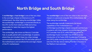 The southbridge is one of the two chips in the core logic
chipset on a personal computer (PC) motherboard, the
other being the northbridge.
The southbridge typically implements the slower
capabilities of the motherboard in a
northbridge/southbridge chipset computer architecture.
In systems with Intel chipsets, the southbridge is named
I/O Controller Hub (ICH), while AMD has named its
southbridge Fusion Controller Hub (FCH) since the
introduction of its Fusion AMD Accelerated Processing
Unit (APU) while moving the functions of the Northbridge
onto the CPU die, hence making it similar in function to
the Platform hub controller.
North Bridge and South Bridge
A northbridge or host bridge is one of the two chips
in the core logic chipset architecture on a PC
motherboard, the other being the southbridge. Unlike
the southbridge, northbridge is connected directly to
the CPU via the front-side bus (FSB) and is thus
responsible for tasks that require the highest
performance.
The northbridge, also known as Memory Controller
Hub, is usually paired with a southbridge. In systems
where they are included, these two chips manage
communications between the CPU and other parts of
the motherboard, and constitute the core logic chipset
of the PC motherboard.
54
 