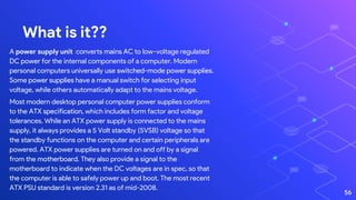 What is it??
A power supply unit converts mains AC to low-voltage regulated
DC power for the internal components of a computer. Modern
personal computers universally use switched-mode power supplies.
Some power supplies have a manual switch for selecting input
voltage, while others automatically adapt to the mains voltage.
Most modern desktop personal computer power supplies conform
to the ATX specification, which includes form factor and voltage
tolerances. While an ATX power supply is connected to the mains
supply, it always provides a 5 Volt standby (5VSB) voltage so that
the standby functions on the computer and certain peripherals are
powered. ATX power supplies are turned on and off by a signal
from the motherboard. They also provide a signal to the
motherboard to indicate when the DC voltages are in spec, so that
the computer is able to safely power up and boot. The most recent
ATX PSU standard is version 2.31 as of mid-2008.
56
 