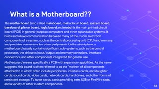 The motherboard (also called mainboard, main circuit board, system board,
baseboard, planar board, logic board,and mobo) is the main printed circuit
board (PCB) in general-purpose computers and other expandable systems. It
holds and allows communication between many of the crucial electronic
components of a system, such as the central processing unit (CPU) and memory,
and provides connectors for other peripherals. Unlike a backplane, a
motherboard usually contains significant sub-systems, such as the central
processor, the chipset's input/output and memory controllers, interface
connectors, and other components integrated for general use.
Motherboard means specifically a PCB with expansion capabilities. As the name
suggests, this board is often referred to as the "mother" of all components
attached to it, which often include peripherals, interface cards, and daughter
cards: sound cards, video cards, network cards, hard drives, and other forms of
persistent storage; TV tuner cards, cards providing extra USB or FireWire slots;
and a variety of other custom components.
What is a Motherboard??
58
 