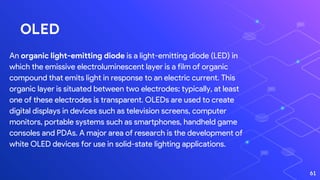 OLED
An organic light-emitting diode is a light-emitting diode (LED) in
which the emissive electroluminescent layer is a film of organic
compound that emits light in response to an electric current. This
organic layer is situated between two electrodes; typically, at least
one of these electrodes is transparent. OLEDs are used to create
digital displays in devices such as television screens, computer
monitors, portable systems such as smartphones, handheld game
consoles and PDAs. A major area of research is the development of
white OLED devices for use in solid-state lighting applications.
61
 