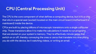 CPU (Central Processing Unit)
The CPU is the core component of what defines a computing device, but it It’s a chip
that sits in a special seat (socket) located on the main circuit board (motherboard or
mainboard) inside the device.
CPUs are built by placing billions of microscopic transistors onto a single computer
chip. Those transistors allow it to make the calculations it needs to run programs
that are stored on your system’s memory. They’re effectively minute gates that
switch on or off, thereby conveying the ones or zeros that translate into everything
you do with the device, be it watching videos, or writing an email.
7
 