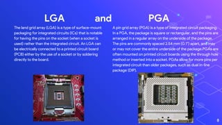 LGA and PGA
A pin grid array (PGA) is a type of integrated circuit packaging.
In a PGA, the package is square or rectangular, and the pins are
arranged in a regular array on the underside of the package.
The pins are commonly spaced 2.54 mm (0.1") apart, and may
or may not cover the entire underside of the package.PGAs are
often mounted on printed circuit boards using the through hole
method or inserted into a socket. PGAs allow for more pins per
integrated circuit than older packages, such as dual in-line
package (DIP).
8
The land grid array (LGA) is a type of surface-mount
packaging for integrated circuits (ICs) that is notable
for having the pins on the socket (when a socket is
used) rather than the integrated circuit. An LGA can
be electrically connected to a printed circuit board
(PCB) either by the use of a socket or by soldering
directly to the board.
 