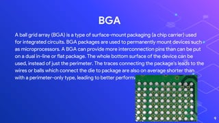 BGA
A ball grid array (BGA) is a type of surface-mount packaging (a chip carrier) used
for integrated circuits. BGA packages are used to permanently mount devices such
as microprocessors. A BGA can provide more interconnection pins than can be put
on a dual in-line or flat package. The whole bottom surface of the device can be
used, instead of just the perimeter. The traces connecting the package's leads to the
wires or balls which connect the die to package are also on average shorter than
with a perimeter-only type, leading to better performance at high speeds.
9
 