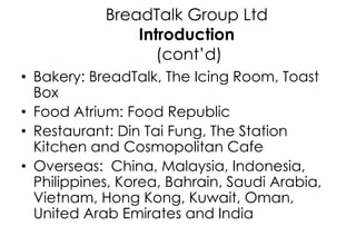 BreadTalk Group Ltd
Introduction
(cont’d)
• Bakery: BreadTalk, The Icing Room, Toast
Box
• Food Atrium: Food Republic
• Re...