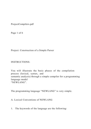 ProjectCompilers.pdf
Page 1 of 6
Project: Construction of a Simple Parser
INSTRUCTIONS:
You will illustrate the basic phases of the compilation
process (lexical, syntax, and
semantic analysis) through a simple compiler for a programming
language model
“NEWLANG”.
The programming language “NEWLANG” is very simple.
A. Lexical Conventions of NEWLANG
1. The keywords of the language are the following:
 