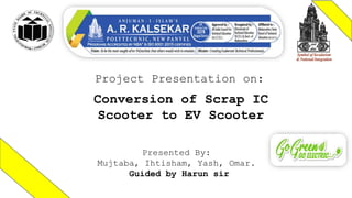 Project Presentation on:
Conversion of Scrap IC
Scooter to EV Scooter
Presented By:
Mujtaba, Ihtisham, Yash, Omar.
Guided by Harun sir
 