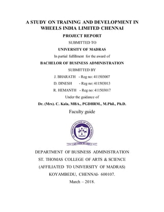 A STUDY ON TRAINING AND DEVELOPMENT IN
WHEELS INDIA LIMITED CHENNAI
PROJECT REPORT
SUBMITTED TO
UNIVERSITY OF MADRAS
In partial fulfillment for the award of
BACHELOR OF BUSINESS ADMINISTRATION
SUBMITTED BY
J. BHARATH - Reg no: 411503007
D. DINESH - Reg no: 411503013
R. HEMANTH - Reg no: 411503017
Under the guidance of
Dr. (Mrs). C. Kala, MBA., PGDHRM., M.Phil., Ph.D.
Faculty guide
DEPARTMENT OF BUSINESS ADMINISTRATION
ST. THOMAS COLLEGE OF ARTS & SCIENCE
(AFFILIATED TO UNIVERSITY OF MADRAS)
KOYAMBEDU, CHENNAI- 600107.
March – 2018.
 