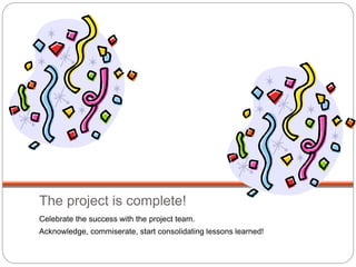 The project is complete!
Celebrate the success with the project team.
Acknowledge, commiserate, start consolidating lessons learned!
 