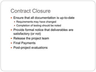 Contract Closure
Ensure that all documentation is up-to-date
Requirements may have changed
Completion of testing should be noted
Provide formal notice that deliverables are
satisfactory (or not)
Release the project team
Final Payments
Post-project evaluations
