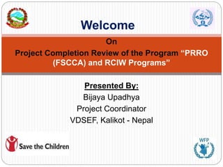 On
Project Completion Review of the Program “PRRO
(FSCCA) and RCIW Programs”
Presented By:
Bijaya Upadhya
Project Coordinator
VDSEF, Kalikot - Nepal
Welcome
 