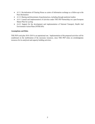 5
 A.3.1: Revitalization of Clearing House as centre of information exchange as a follow-up to the
Paris Declaration
 A.3.2: Sharing and disseminate of good practices, including through analytical studies
 A.4.1: Launch and implementation of activities under THE PEP Partnership on a pan-European
Master Plan for cycling
 A.4.2: Support for the development and implementation of National Transport, Health And
Environment Action Plans (NTHEAPs)
Assumptions and Risks
THE PEP work plan 2014–2019 is an aspirational one. Implementation of the proposed activities will be
conditional on the mobilization of the necessary resources, since THE PEP relies on extrabudgetary
resources for its analytical and capacity building activities.
 