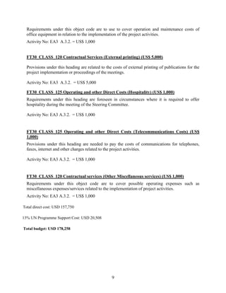 9
Requirements under this object code are to use to cover operation and maintenance costs of
office equipment in relation to the implementation of the project activities.
Activity No: EA3 A.3.2. = US$ 1,000
FT30_CLASS_120 Contractual Services (External printing) (US$ 5,000)
Provisions under this heading are related to the costs of external printing of publications for the
project implementation or proceedings of the meetings.
Activity No: EA3 A.3.2. = US$ 5,000
FT30_CLASS_125 Operating and other Direct Costs (Hospitality) (US$ 1,000)
Requirements under this heading are foreseen in circumstances where it is required to offer
hospitality during the meeting of the Steering Committee.
Activity No: EA3 A.3.2. = US$ 1,000
FT30_CLASS_125 Operating and other Direct Costs (Telecommunications Costs) (US$
1,000)
Provisions under this heading are needed to pay the costs of communications for telephones,
faxes, internet and other charges related to the project activities.
Activity No: EA3 A.3.2. = US$ 1,000
FT30_CLASS_120 Contractual services (Other Miscellaneous services) (US$ 1,000)
Requirements under this object code are to cover possible operating expenses such as
miscellaneous expenses/services related to the implementation of project activities.
Activity No: EA3 A.3.2. = US$ 1,000
Total direct cost: USD 157,750
13% UN Programme Support Cost: USD 20,508
Total budget: USD 178,258
 