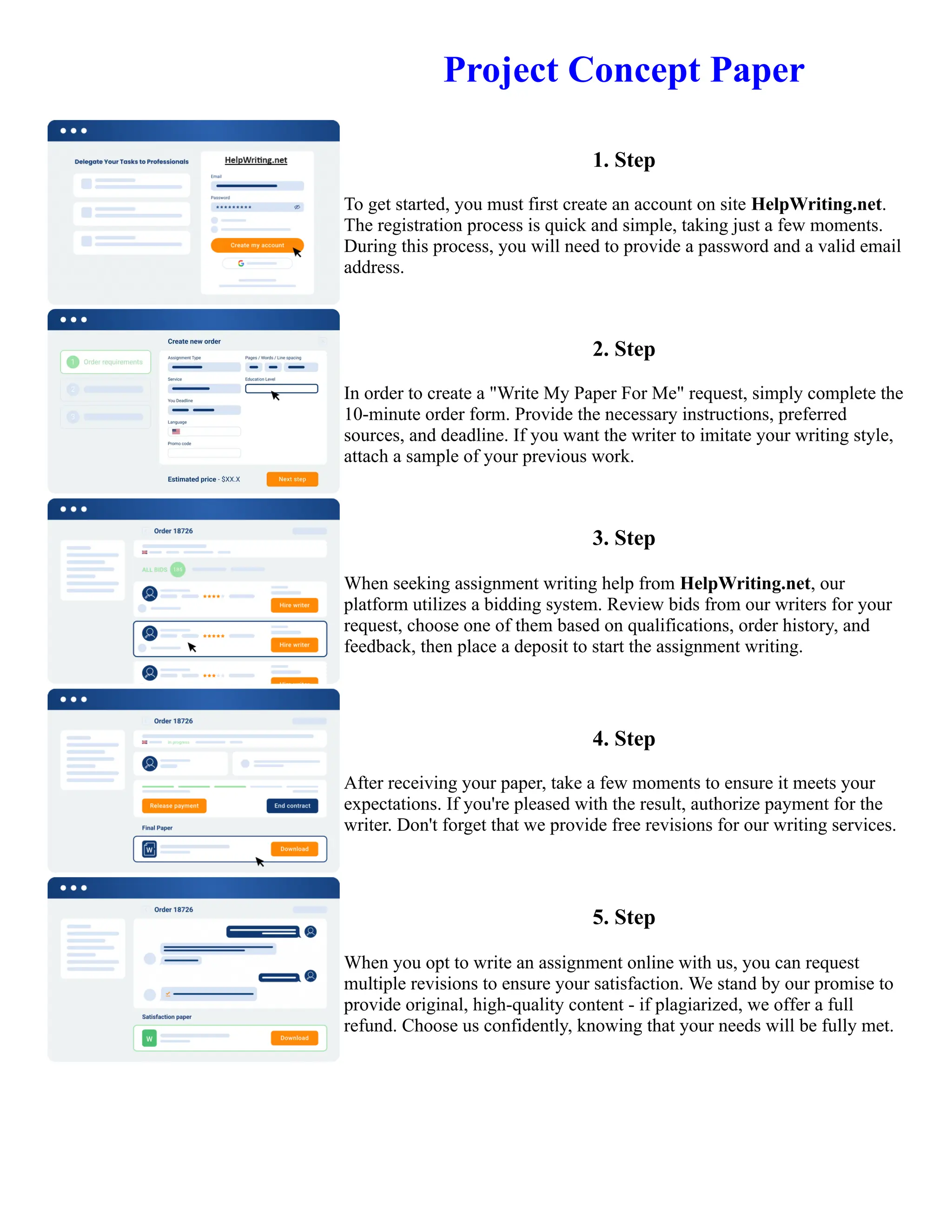 Project Concept Paper
1. Step
To get started, you must first create an account on site HelpWriting.net.
The registration process is quick and simple, taking just a few moments.
During this process, you will need to provide a password and a valid email
address.
2. Step
In order to create a "Write My Paper For Me" request, simply complete the
10-minute order form. Provide the necessary instructions, preferred
sources, and deadline. If you want the writer to imitate your writing style,
attach a sample of your previous work.
3. Step
When seeking assignment writing help from HelpWriting.net, our
platform utilizes a bidding system. Review bids from our writers for your
request, choose one of them based on qualifications, order history, and
feedback, then place a deposit to start the assignment writing.
4. Step
After receiving your paper, take a few moments to ensure it meets your
expectations. If you're pleased with the result, authorize payment for the
writer. Don't forget that we provide free revisions for our writing services.
5. Step
When you opt to write an assignment online with us, you can request
multiple revisions to ensure your satisfaction. We stand by our promise to
provide original, high-quality content - if plagiarized, we offer a full
refund. Choose us confidently, knowing that your needs will be fully met.
Project Concept Paper Project Concept Paper
 