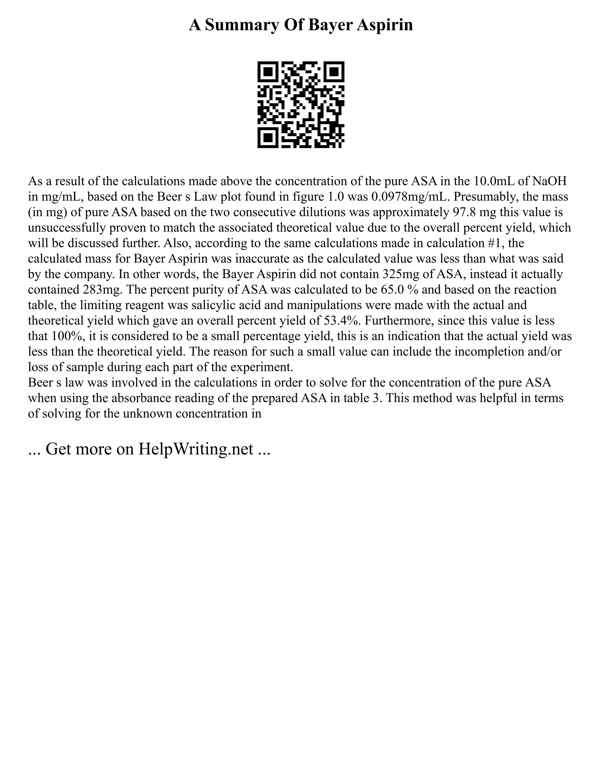 A Summary Of Bayer Aspirin
As a result of the calculations made above the concentration of the pure ASA in the 10.0mL of NaOH
in mg/mL, based on the Beer s Law plot found in figure 1.0 was 0.0978mg/mL. Presumably, the mass
(in mg) of pure ASA based on the two consecutive dilutions was approximately 97.8 mg this value is
unsuccessfully proven to match the associated theoretical value due to the overall percent yield, which
will be discussed further. Also, according to the same calculations made in calculation #1, the
calculated mass for Bayer Aspirin was inaccurate as the calculated value was less than what was said
by the company. In other words, the Bayer Aspirin did not contain 325mg of ASA, instead it actually
contained 283mg. The percent purity of ASA was calculated to be 65.0 % and based on the reaction
table, the limiting reagent was salicylic acid and manipulations were made with the actual and
theoretical yield which gave an overall percent yield of 53.4%. Furthermore, since this value is less
that 100%, it is considered to be a small percentage yield, this is an indication that the actual yield was
less than the theoretical yield. The reason for such a small value can include the incompletion and/or
loss of sample during each part of the experiment.
Beer s law was involved in the calculations in order to solve for the concentration of the pure ASA
when using the absorbance reading of the prepared ASA in table 3. This method was helpful in terms
of solving for the unknown concentration in
... Get more on HelpWriting.net ...
 