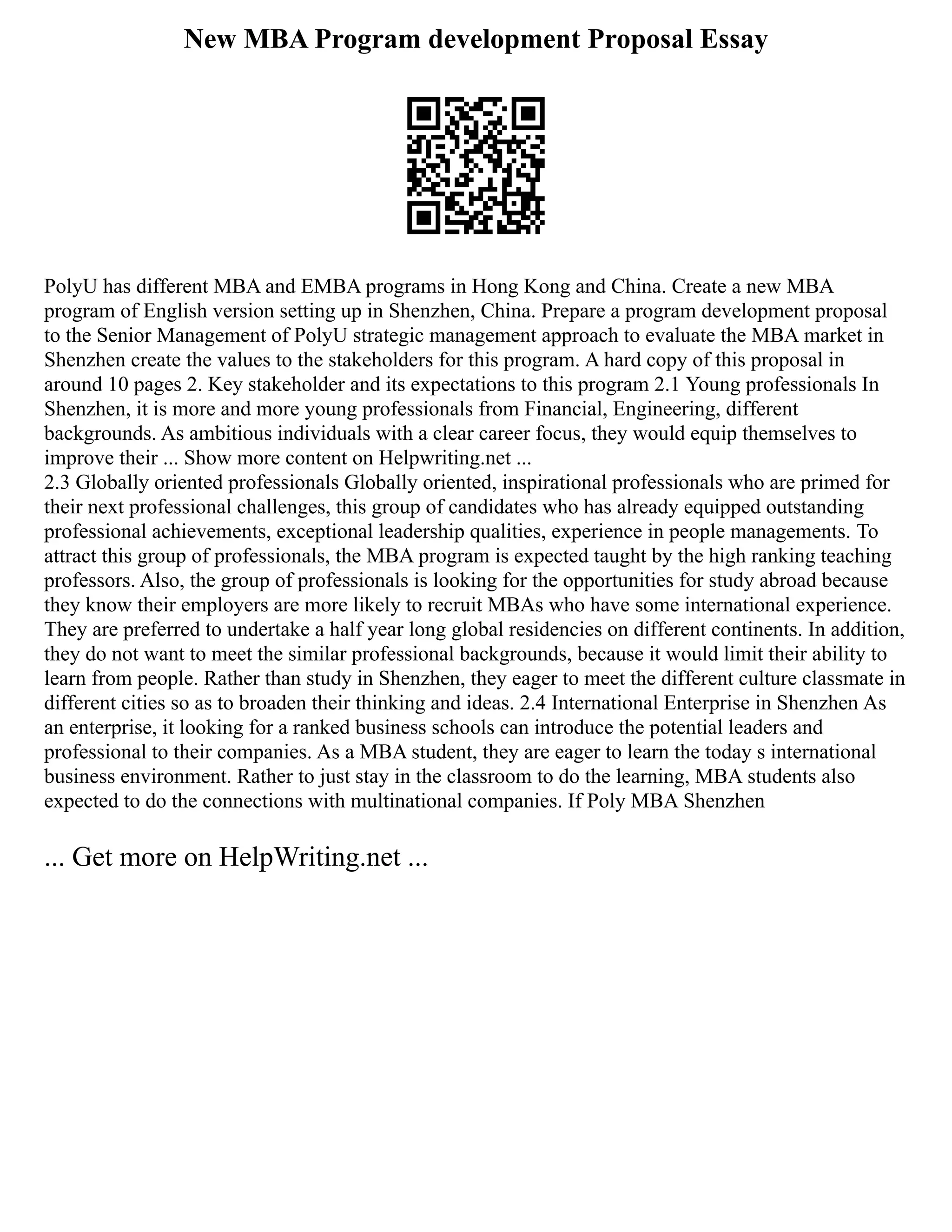 New MBA Program development Proposal Essay
PolyU has different MBA and EMBA programs in Hong Kong and China. Create a new MBA
program of English version setting up in Shenzhen, China. Prepare a program development proposal
to the Senior Management of PolyU strategic management approach to evaluate the MBA market in
Shenzhen create the values to the stakeholders for this program. A hard copy of this proposal in
around 10 pages 2. Key stakeholder and its expectations to this program 2.1 Young professionals In
Shenzhen, it is more and more young professionals from Financial, Engineering, different
backgrounds. As ambitious individuals with a clear career focus, they would equip themselves to
improve their ... Show more content on Helpwriting.net ...
2.3 Globally oriented professionals Globally oriented, inspirational professionals who are primed for
their next professional challenges, this group of candidates who has already equipped outstanding
professional achievements, exceptional leadership qualities, experience in people managements. To
attract this group of professionals, the MBA program is expected taught by the high ranking teaching
professors. Also, the group of professionals is looking for the opportunities for study abroad because
they know their employers are more likely to recruit MBAs who have some international experience.
They are preferred to undertake a half year long global residencies on different continents. In addition,
they do not want to meet the similar professional backgrounds, because it would limit their ability to
learn from people. Rather than study in Shenzhen, they eager to meet the different culture classmate in
different cities so as to broaden their thinking and ideas. 2.4 International Enterprise in Shenzhen As
an enterprise, it looking for a ranked business schools can introduce the potential leaders and
professional to their companies. As a MBA student, they are eager to learn the today s international
business environment. Rather to just stay in the classroom to do the learning, MBA students also
expected to do the connections with multinational companies. If Poly MBA Shenzhen
... Get more on HelpWriting.net ...
 