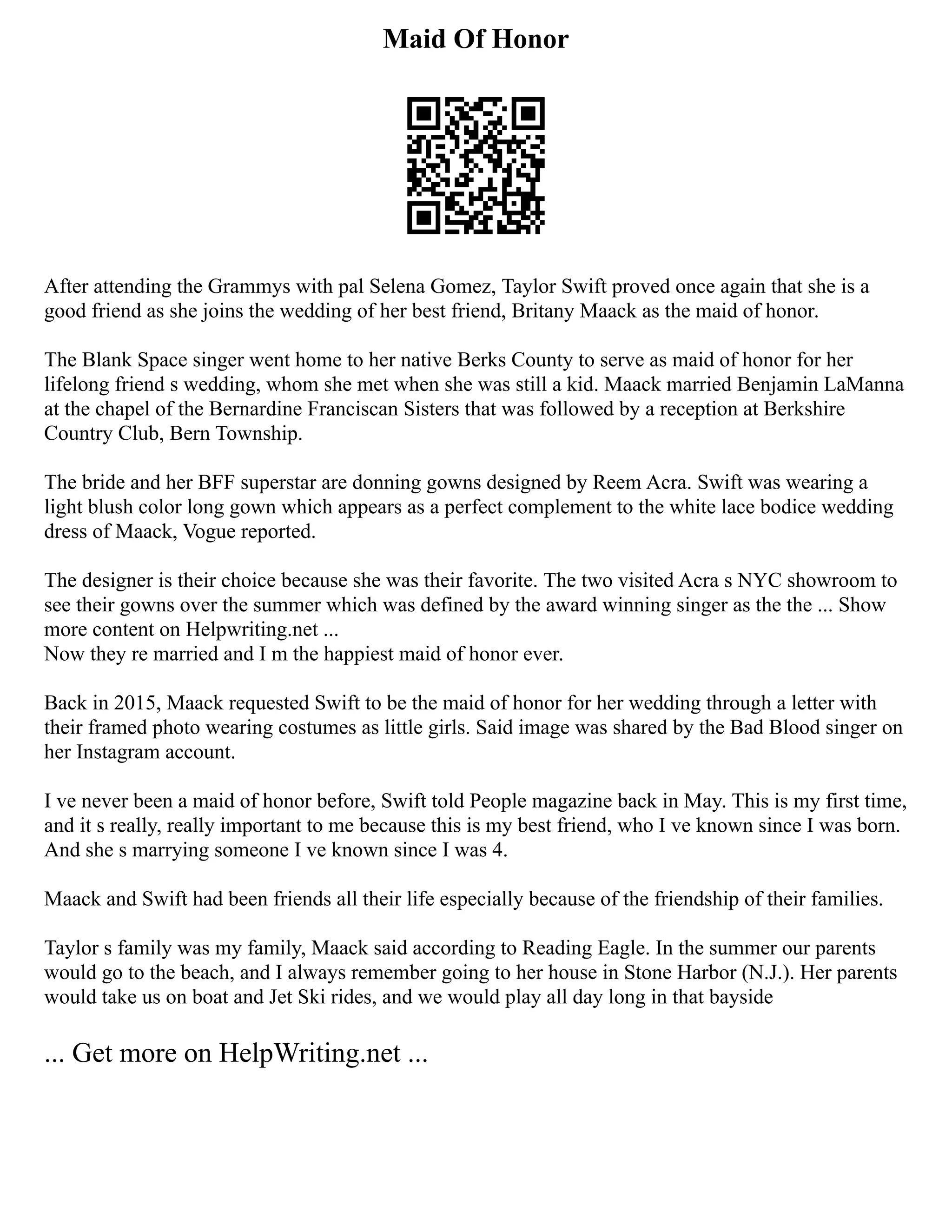 Maid Of Honor
After attending the Grammys with pal Selena Gomez, Taylor Swift proved once again that she is a
good friend as she joins the wedding of her best friend, Britany Maack as the maid of honor.
The Blank Space singer went home to her native Berks County to serve as maid of honor for her
lifelong friend s wedding, whom she met when she was still a kid. Maack married Benjamin LaManna
at the chapel of the Bernardine Franciscan Sisters that was followed by a reception at Berkshire
Country Club, Bern Township.
The bride and her BFF superstar are donning gowns designed by Reem Acra. Swift was wearing a
light blush color long gown which appears as a perfect complement to the white lace bodice wedding
dress of Maack, Vogue reported.
The designer is their choice because she was their favorite. The two visited Acra s NYC showroom to
see their gowns over the summer which was defined by the award winning singer as the the ... Show
more content on Helpwriting.net ...
Now they re married and I m the happiest maid of honor ever.
Back in 2015, Maack requested Swift to be the maid of honor for her wedding through a letter with
their framed photo wearing costumes as little girls. Said image was shared by the Bad Blood singer on
her Instagram account.
I ve never been a maid of honor before, Swift told People magazine back in May. This is my first time,
and it s really, really important to me because this is my best friend, who I ve known since I was born.
And she s marrying someone I ve known since I was 4.
Maack and Swift had been friends all their life especially because of the friendship of their families.
Taylor s family was my family, Maack said according to Reading Eagle. In the summer our parents
would go to the beach, and I always remember going to her house in Stone Harbor (N.J.). Her parents
would take us on boat and Jet Ski rides, and we would play all day long in that bayside
... Get more on HelpWriting.net ...
 