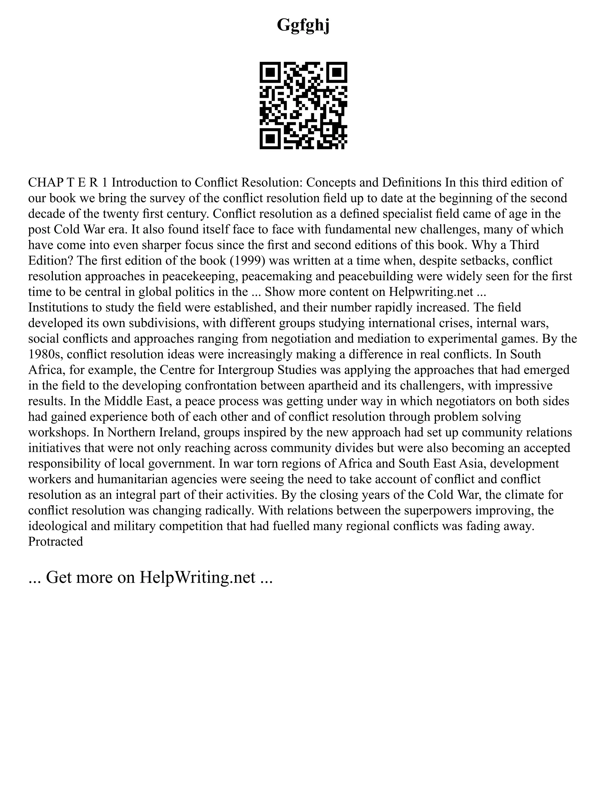 Ggfghj
CHAP T E R 1 Introduction to Conﬂict Resolution: Concepts and Deﬁnitions In this third edition of
our book we bring the survey of the conﬂict resolution ﬁeld up to date at the beginning of the second
decade of the twenty ﬁrst century. Conﬂict resolution as a deﬁned specialist ﬁeld came of age in the
post Cold War era. It also found itself face to face with fundamental new challenges, many of which
have come into even sharper focus since the ﬁrst and second editions of this book. Why a Third
Edition? The ﬁrst edition of the book (1999) was written at a time when, despite setbacks, conﬂict
resolution approaches in peacekeeping, peacemaking and peacebuilding were widely seen for the ﬁrst
time to be central in global politics in the ... Show more content on Helpwriting.net ...
Institutions to study the ﬁeld were established, and their number rapidly increased. The ﬁeld
developed its own subdivisions, with different groups studying international crises, internal wars,
social conﬂicts and approaches ranging from negotiation and mediation to experimental games. By the
1980s, conﬂict resolution ideas were increasingly making a difference in real conﬂicts. In South
Africa, for example, the Centre for Intergroup Studies was applying the approaches that had emerged
in the ﬁeld to the developing confrontation between apartheid and its challengers, with impressive
results. In the Middle East, a peace process was getting under way in which negotiators on both sides
had gained experience both of each other and of conﬂict resolution through problem solving
workshops. In Northern Ireland, groups inspired by the new approach had set up community relations
initiatives that were not only reaching across community divides but were also becoming an accepted
responsibility of local government. In war torn regions of Africa and South East Asia, development
workers and humanitarian agencies were seeing the need to take account of conﬂict and conﬂict
resolution as an integral part of their activities. By the closing years of the Cold War, the climate for
conﬂict resolution was changing radically. With relations between the superpowers improving, the
ideological and military competition that had fuelled many regional conﬂicts was fading away.
Protracted
... Get more on HelpWriting.net ...
 
