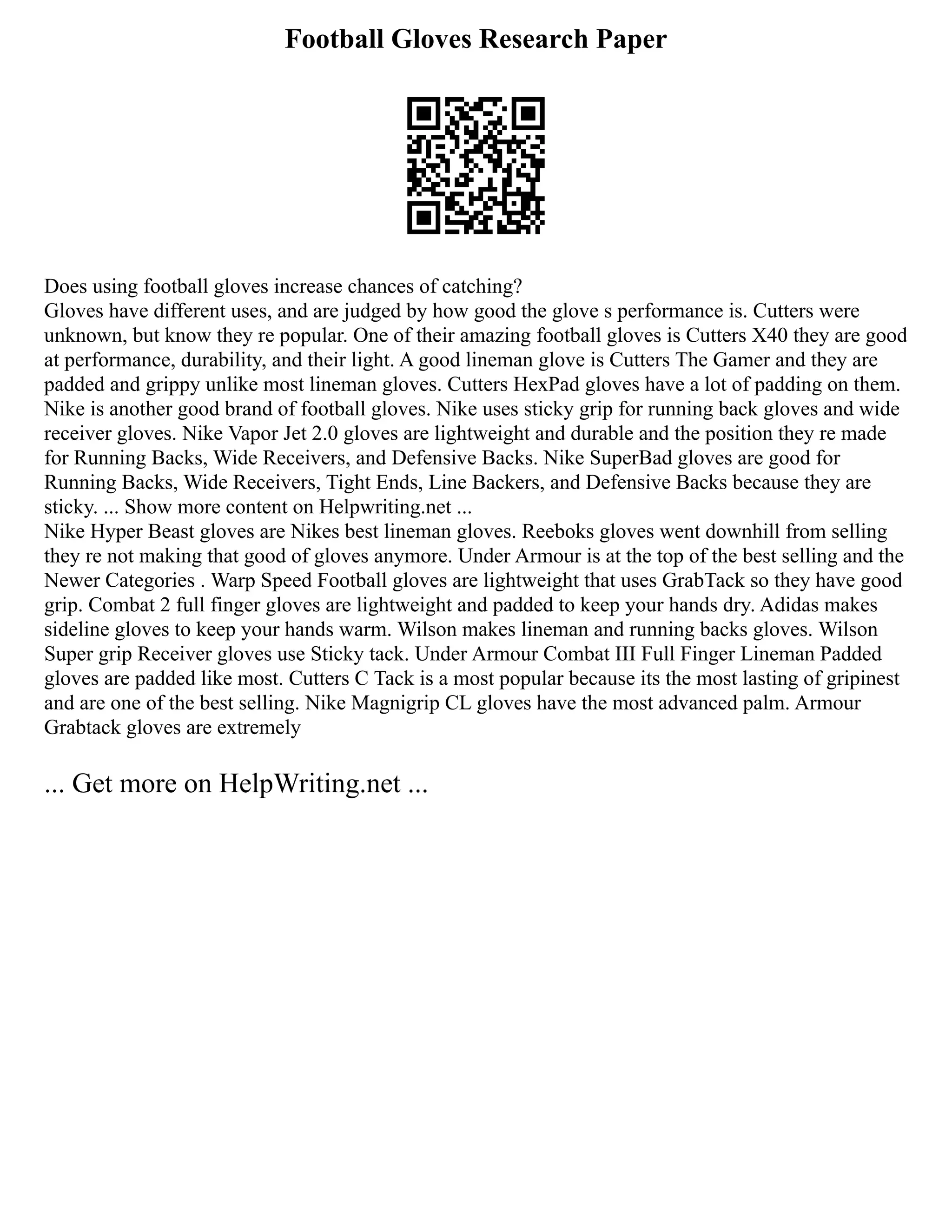 Football Gloves Research Paper
Does using football gloves increase chances of catching?
Gloves have different uses, and are judged by how good the glove s performance is. Cutters were
unknown, but know they re popular. One of their amazing football gloves is Cutters X40 they are good
at performance, durability, and their light. A good lineman glove is Cutters The Gamer and they are
padded and grippy unlike most lineman gloves. Cutters HexPad gloves have a lot of padding on them.
Nike is another good brand of football gloves. Nike uses sticky grip for running back gloves and wide
receiver gloves. Nike Vapor Jet 2.0 gloves are lightweight and durable and the position they re made
for Running Backs, Wide Receivers, and Defensive Backs. Nike SuperBad gloves are good for
Running Backs, Wide Receivers, Tight Ends, Line Backers, and Defensive Backs because they are
sticky. ... Show more content on Helpwriting.net ...
Nike Hyper Beast gloves are Nikes best lineman gloves. Reeboks gloves went downhill from selling
they re not making that good of gloves anymore. Under Armour is at the top of the best selling and the
Newer Categories . Warp Speed Football gloves are lightweight that uses GrabTack so they have good
grip. Combat 2 full finger gloves are lightweight and padded to keep your hands dry. Adidas makes
sideline gloves to keep your hands warm. Wilson makes lineman and running backs gloves. Wilson
Super grip Receiver gloves use Sticky tack. Under Armour Combat III Full Finger Lineman Padded
gloves are padded like most. Cutters C Tack is a most popular because its the most lasting of gripinest
and are one of the best selling. Nike Magnigrip CL gloves have the most advanced palm. Armour
Grabtack gloves are extremely
... Get more on HelpWriting.net ...
 