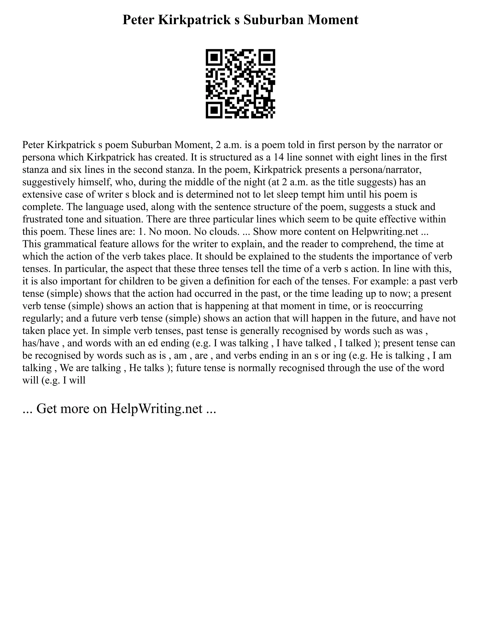 Peter Kirkpatrick s Suburban Moment
Peter Kirkpatrick s poem Suburban Moment, 2 a.m. is a poem told in first person by the narrator or
persona which Kirkpatrick has created. It is structured as a 14 line sonnet with eight lines in the first
stanza and six lines in the second stanza. In the poem, Kirkpatrick presents a persona/narrator,
suggestively himself, who, during the middle of the night (at 2 a.m. as the title suggests) has an
extensive case of writer s block and is determined not to let sleep tempt him until his poem is
complete. The language used, along with the sentence structure of the poem, suggests a stuck and
frustrated tone and situation. There are three particular lines which seem to be quite effective within
this poem. These lines are: 1. No moon. No clouds. ... Show more content on Helpwriting.net ...
This grammatical feature allows for the writer to explain, and the reader to comprehend, the time at
which the action of the verb takes place. It should be explained to the students the importance of verb
tenses. In particular, the aspect that these three tenses tell the time of a verb s action. In line with this,
it is also important for children to be given a definition for each of the tenses. For example: a past verb
tense (simple) shows that the action had occurred in the past, or the time leading up to now; a present
verb tense (simple) shows an action that is happening at that moment in time, or is reoccurring
regularly; and a future verb tense (simple) shows an action that will happen in the future, and have not
taken place yet. In simple verb tenses, past tense is generally recognised by words such as was ,
has/have , and words with an ed ending (e.g. I was talking , I have talked , I talked ); present tense can
be recognised by words such as is , am , are , and verbs ending in an s or ing (e.g. He is talking , I am
talking , We are talking , He talks ); future tense is normally recognised through the use of the word
will (e.g. I will
... Get more on HelpWriting.net ...
 