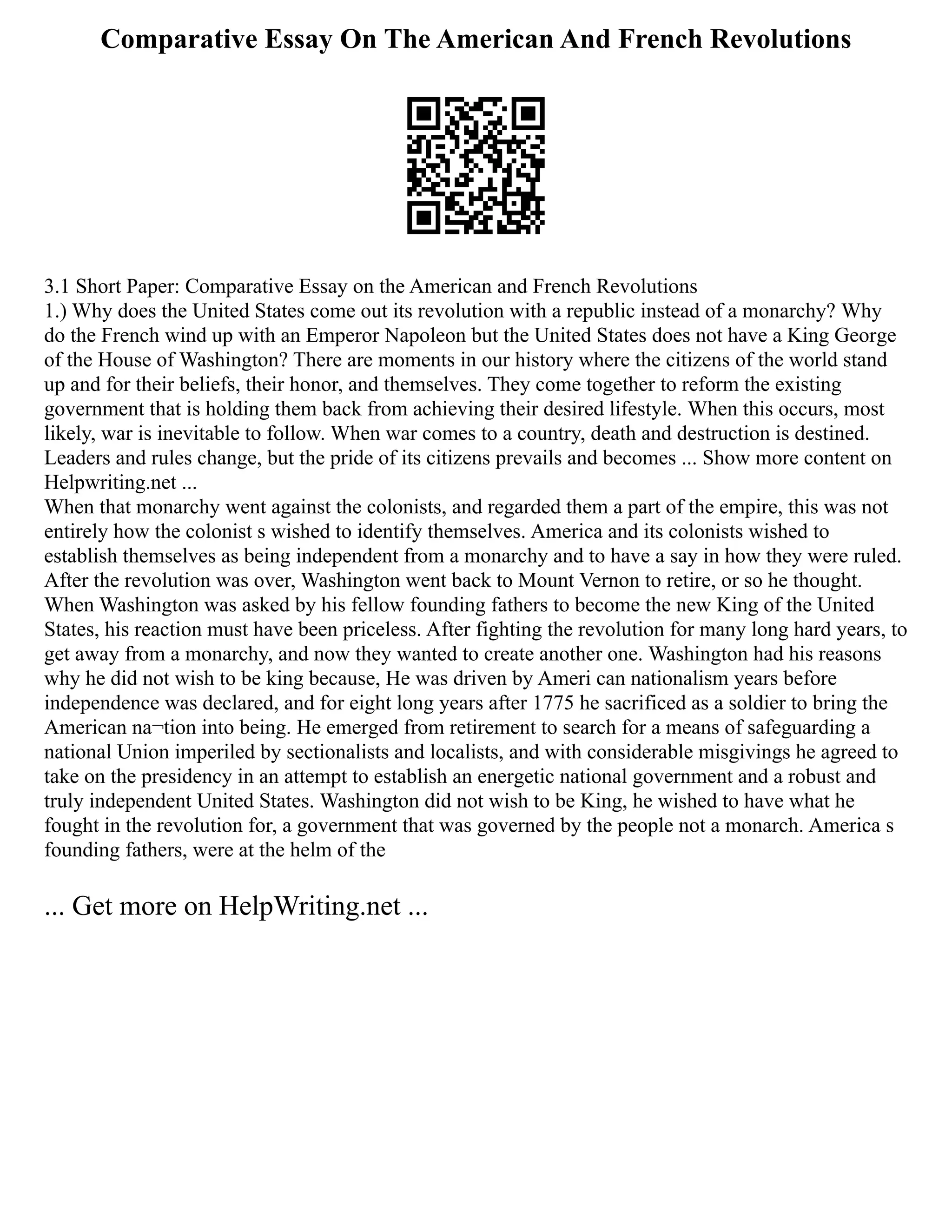 Comparative Essay On The American And French Revolutions
3.1 Short Paper: Comparative Essay on the American and French Revolutions
1.) Why does the United States come out its revolution with a republic instead of a monarchy? Why
do the French wind up with an Emperor Napoleon but the United States does not have a King George
of the House of Washington? There are moments in our history where the citizens of the world stand
up and for their beliefs, their honor, and themselves. They come together to reform the existing
government that is holding them back from achieving their desired lifestyle. When this occurs, most
likely, war is inevitable to follow. When war comes to a country, death and destruction is destined.
Leaders and rules change, but the pride of its citizens prevails and becomes ... Show more content on
Helpwriting.net ...
When that monarchy went against the colonists, and regarded them a part of the empire, this was not
entirely how the colonist s wished to identify themselves. America and its colonists wished to
establish themselves as being independent from a monarchy and to have a say in how they were ruled.
After the revolution was over, Washington went back to Mount Vernon to retire, or so he thought.
When Washington was asked by his fellow founding fathers to become the new King of the United
States, his reaction must have been priceless. After fighting the revolution for many long hard years, to
get away from a monarchy, and now they wanted to create another one. Washington had his reasons
why he did not wish to be king because, He was driven by Ameri can nationalism years before
independence was declared, and for eight long years after 1775 he sacrificed as a soldier to bring the
American na¬tion into being. He emerged from retirement to search for a means of safeguarding a
national Union imperiled by sectionalists and localists, and with considerable misgivings he agreed to
take on the presidency in an attempt to establish an energetic national government and a robust and
truly independent United States. Washington did not wish to be King, he wished to have what he
fought in the revolution for, a government that was governed by the people not a monarch. America s
founding fathers, were at the helm of the
... Get more on HelpWriting.net ...
 