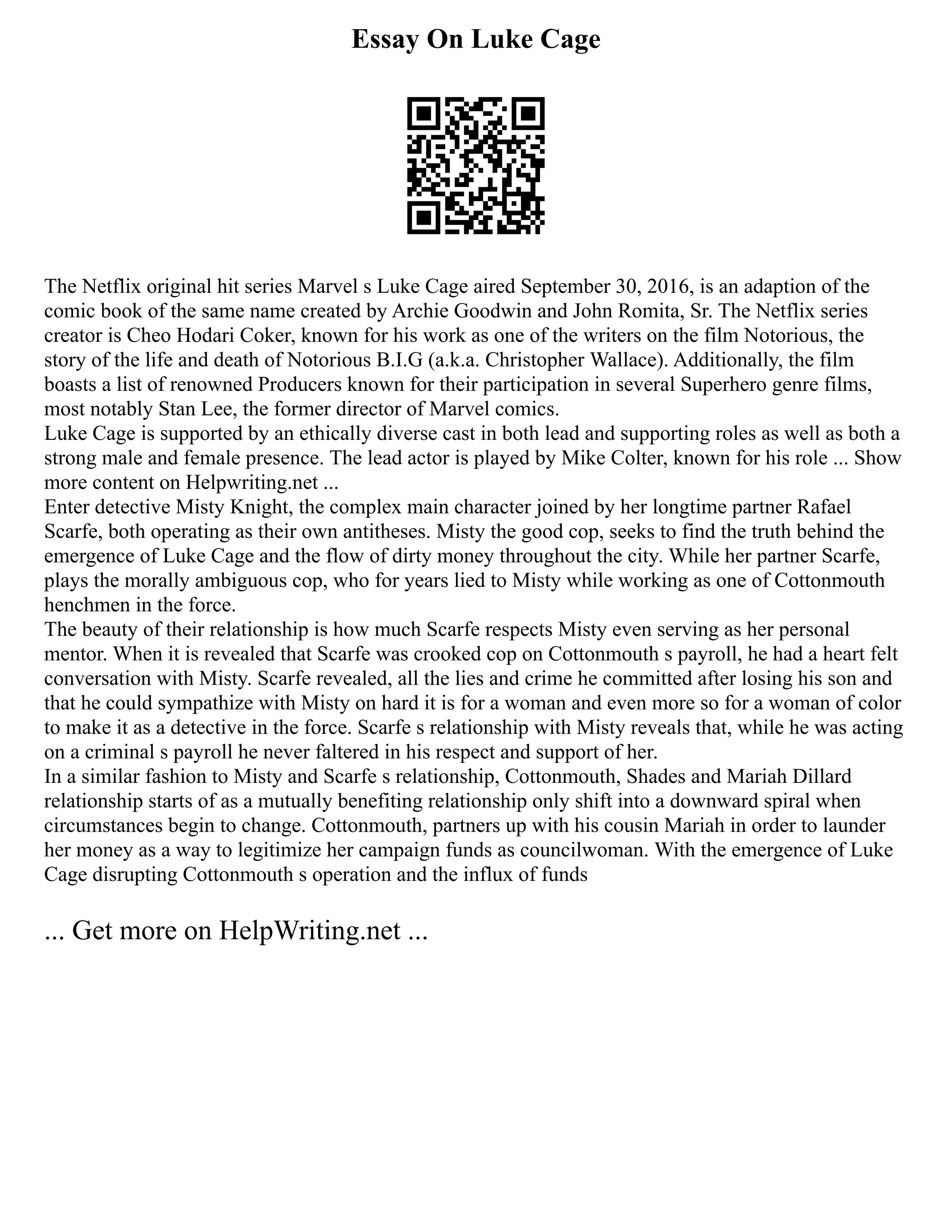 Essay On Luke Cage
The Netflix original hit series Marvel s Luke Cage aired September 30, 2016, is an adaption of the
comic book of the same name created by Archie Goodwin and John Romita, Sr. The Netflix series
creator is Cheo Hodari Coker, known for his work as one of the writers on the film Notorious, the
story of the life and death of Notorious B.I.G (a.k.a. Christopher Wallace). Additionally, the film
boasts a list of renowned Producers known for their participation in several Superhero genre films,
most notably Stan Lee, the former director of Marvel comics.
Luke Cage is supported by an ethically diverse cast in both lead and supporting roles as well as both a
strong male and female presence. The lead actor is played by Mike Colter, known for his role ... Show
more content on Helpwriting.net ...
Enter detective Misty Knight, the complex main character joined by her longtime partner Rafael
Scarfe, both operating as their own antitheses. Misty the good cop, seeks to find the truth behind the
emergence of Luke Cage and the flow of dirty money throughout the city. While her partner Scarfe,
plays the morally ambiguous cop, who for years lied to Misty while working as one of Cottonmouth
henchmen in the force.
The beauty of their relationship is how much Scarfe respects Misty even serving as her personal
mentor. When it is revealed that Scarfe was crooked cop on Cottonmouth s payroll, he had a heart felt
conversation with Misty. Scarfe revealed, all the lies and crime he committed after losing his son and
that he could sympathize with Misty on hard it is for a woman and even more so for a woman of color
to make it as a detective in the force. Scarfe s relationship with Misty reveals that, while he was acting
on a criminal s payroll he never faltered in his respect and support of her.
In a similar fashion to Misty and Scarfe s relationship, Cottonmouth, Shades and Mariah Dillard
relationship starts of as a mutually benefiting relationship only shift into a downward spiral when
circumstances begin to change. Cottonmouth, partners up with his cousin Mariah in order to launder
her money as a way to legitimize her campaign funds as councilwoman. With the emergence of Luke
Cage disrupting Cottonmouth s operation and the influx of funds
... Get more on HelpWriting.net ...
 