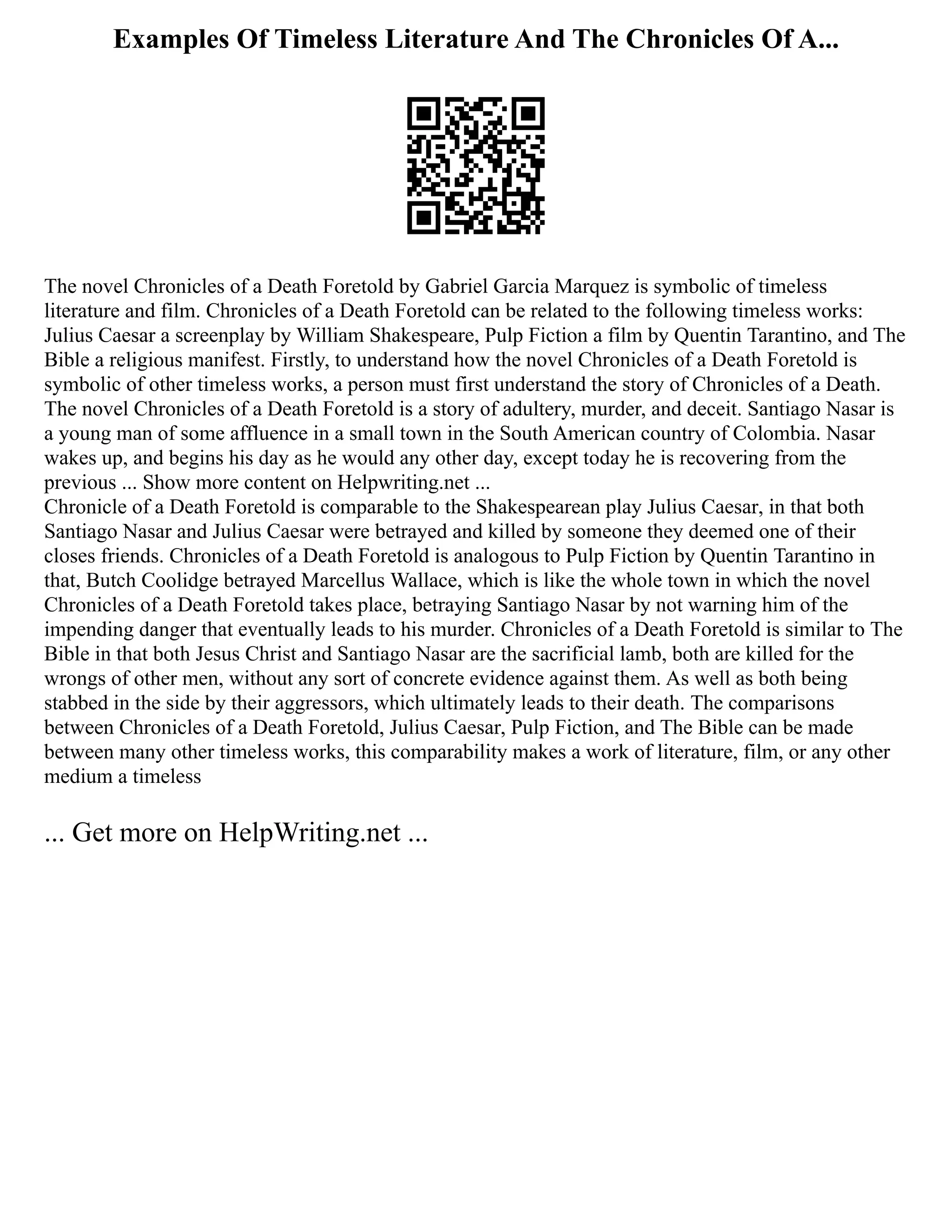 Examples Of Timeless Literature And The Chronicles Of A...
The novel Chronicles of a Death Foretold by Gabriel Garcia Marquez is symbolic of timeless
literature and film. Chronicles of a Death Foretold can be related to the following timeless works:
Julius Caesar a screenplay by William Shakespeare, Pulp Fiction a film by Quentin Tarantino, and The
Bible a religious manifest. Firstly, to understand how the novel Chronicles of a Death Foretold is
symbolic of other timeless works, a person must first understand the story of Chronicles of a Death.
The novel Chronicles of a Death Foretold is a story of adultery, murder, and deceit. Santiago Nasar is
a young man of some affluence in a small town in the South American country of Colombia. Nasar
wakes up, and begins his day as he would any other day, except today he is recovering from the
previous ... Show more content on Helpwriting.net ...
Chronicle of a Death Foretold is comparable to the Shakespearean play Julius Caesar, in that both
Santiago Nasar and Julius Caesar were betrayed and killed by someone they deemed one of their
closes friends. Chronicles of a Death Foretold is analogous to Pulp Fiction by Quentin Tarantino in
that, Butch Coolidge betrayed Marcellus Wallace, which is like the whole town in which the novel
Chronicles of a Death Foretold takes place, betraying Santiago Nasar by not warning him of the
impending danger that eventually leads to his murder. Chronicles of a Death Foretold is similar to The
Bible in that both Jesus Christ and Santiago Nasar are the sacrificial lamb, both are killed for the
wrongs of other men, without any sort of concrete evidence against them. As well as both being
stabbed in the side by their aggressors, which ultimately leads to their death. The comparisons
between Chronicles of a Death Foretold, Julius Caesar, Pulp Fiction, and The Bible can be made
between many other timeless works, this comparability makes a work of literature, film, or any other
medium a timeless
... Get more on HelpWriting.net ...
 