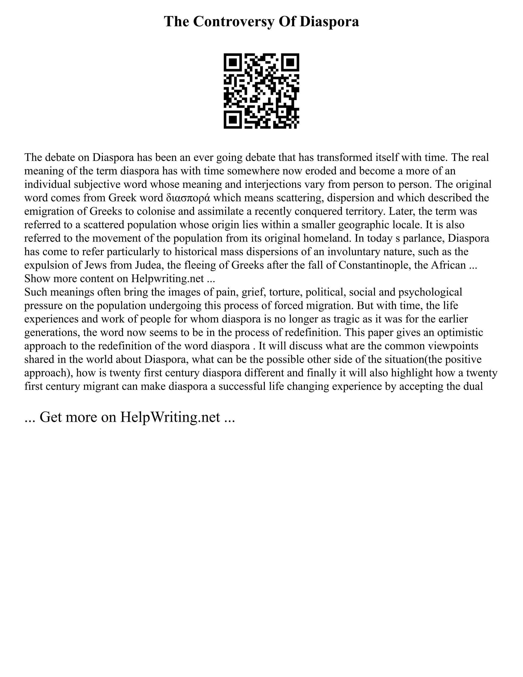 The Controversy Of Diaspora
The debate on Diaspora has been an ever going debate that has transformed itself with time. The real
meaning of the term diaspora has with time somewhere now eroded and become a more of an
individual subjective word whose meaning and interjections vary from person to person. The original
word comes from Greek word διασπορά which means scattering, dispersion and which described the
emigration of Greeks to colonise and assimilate a recently conquered territory. Later, the term was
referred to a scattered population whose origin lies within a smaller geographic locale. It is also
referred to the movement of the population from its original homeland. In today s parlance, Diaspora
has come to refer particularly to historical mass dispersions of an involuntary nature, such as the
expulsion of Jews from Judea, the fleeing of Greeks after the fall of Constantinople, the African ...
Show more content on Helpwriting.net ...
Such meanings often bring the images of pain, grief, torture, political, social and psychological
pressure on the population undergoing this process of forced migration. But with time, the life
experiences and work of people for whom diaspora is no longer as tragic as it was for the earlier
generations, the word now seems to be in the process of redefinition. This paper gives an optimistic
approach to the redefinition of the word diaspora . It will discuss what are the common viewpoints
shared in the world about Diaspora, what can be the possible other side of the situation(the positive
approach), how is twenty first century diaspora different and finally it will also highlight how a twenty
first century migrant can make diaspora a successful life changing experience by accepting the dual
... Get more on HelpWriting.net ...
 