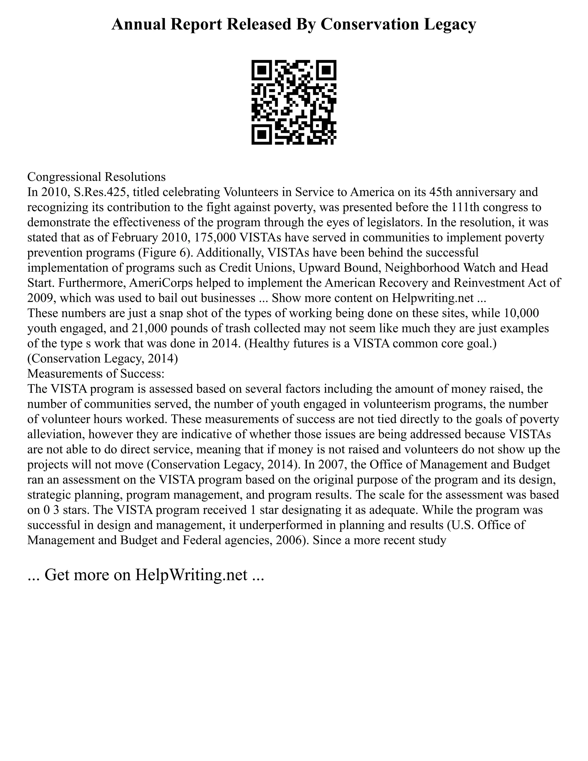 Annual Report Released By Conservation Legacy
Congressional Resolutions
In 2010, S.Res.425, titled celebrating Volunteers in Service to America on its 45th anniversary and
recognizing its contribution to the fight against poverty, was presented before the 111th congress to
demonstrate the effectiveness of the program through the eyes of legislators. In the resolution, it was
stated that as of February 2010, 175,000 VISTAs have served in communities to implement poverty
prevention programs (Figure 6). Additionally, VISTAs have been behind the successful
implementation of programs such as Credit Unions, Upward Bound, Neighborhood Watch and Head
Start. Furthermore, AmeriCorps helped to implement the American Recovery and Reinvestment Act of
2009, which was used to bail out businesses ... Show more content on Helpwriting.net ...
These numbers are just a snap shot of the types of working being done on these sites, while 10,000
youth engaged, and 21,000 pounds of trash collected may not seem like much they are just examples
of the type s work that was done in 2014. (Healthy futures is a VISTA common core goal.)
(Conservation Legacy, 2014)
Measurements of Success:
The VISTA program is assessed based on several factors including the amount of money raised, the
number of communities served, the number of youth engaged in volunteerism programs, the number
of volunteer hours worked. These measurements of success are not tied directly to the goals of poverty
alleviation, however they are indicative of whether those issues are being addressed because VISTAs
are not able to do direct service, meaning that if money is not raised and volunteers do not show up the
projects will not move (Conservation Legacy, 2014). In 2007, the Office of Management and Budget
ran an assessment on the VISTA program based on the original purpose of the program and its design,
strategic planning, program management, and program results. The scale for the assessment was based
on 0 3 stars. The VISTA program received 1 star designating it as adequate. While the program was
successful in design and management, it underperformed in planning and results (U.S. Office of
Management and Budget and Federal agencies, 2006). Since a more recent study
... Get more on HelpWriting.net ...
 