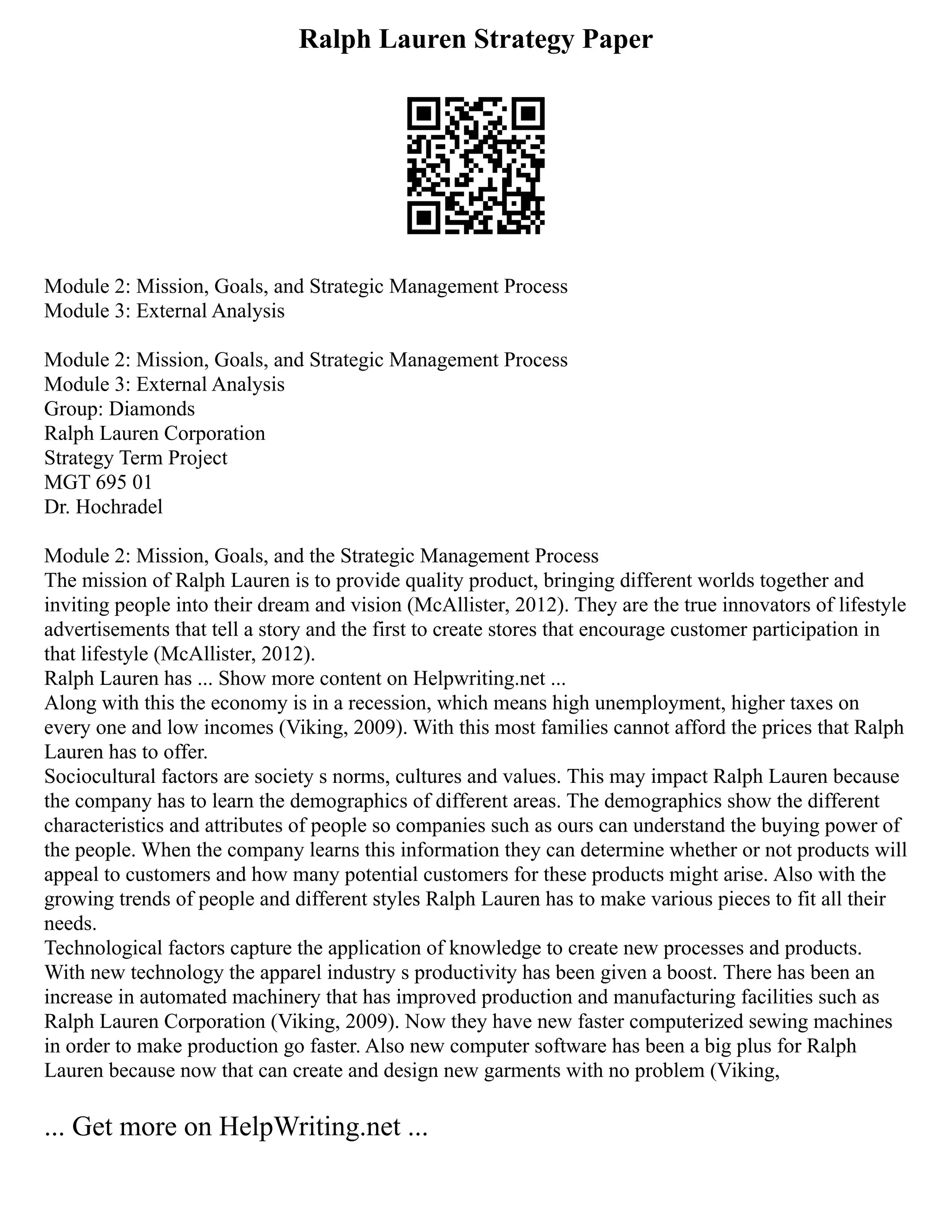 Ralph Lauren Strategy Paper
Module 2: Mission, Goals, and Strategic Management Process
Module 3: External Analysis
Module 2: Mission, Goals, and Strategic Management Process
Module 3: External Analysis
Group: Diamonds
Ralph Lauren Corporation
Strategy Term Project
MGT 695 01
Dr. Hochradel
Module 2: Mission, Goals, and the Strategic Management Process
The mission of Ralph Lauren is to provide quality product, bringing different worlds together and
inviting people into their dream and vision (McAllister, 2012). They are the true innovators of lifestyle
advertisements that tell a story and the first to create stores that encourage customer participation in
that lifestyle (McAllister, 2012).
Ralph Lauren has ... Show more content on Helpwriting.net ...
Along with this the economy is in a recession, which means high unemployment, higher taxes on
every one and low incomes (Viking, 2009). With this most families cannot afford the prices that Ralph
Lauren has to offer.
Sociocultural factors are society s norms, cultures and values. This may impact Ralph Lauren because
the company has to learn the demographics of different areas. The demographics show the different
characteristics and attributes of people so companies such as ours can understand the buying power of
the people. When the company learns this information they can determine whether or not products will
appeal to customers and how many potential customers for these products might arise. Also with the
growing trends of people and different styles Ralph Lauren has to make various pieces to fit all their
needs.
Technological factors capture the application of knowledge to create new processes and products.
With new technology the apparel industry s productivity has been given a boost. There has been an
increase in automated machinery that has improved production and manufacturing facilities such as
Ralph Lauren Corporation (Viking, 2009). Now they have new faster computerized sewing machines
in order to make production go faster. Also new computer software has been a big plus for Ralph
Lauren because now that can create and design new garments with no problem (Viking,
... Get more on HelpWriting.net ...
 