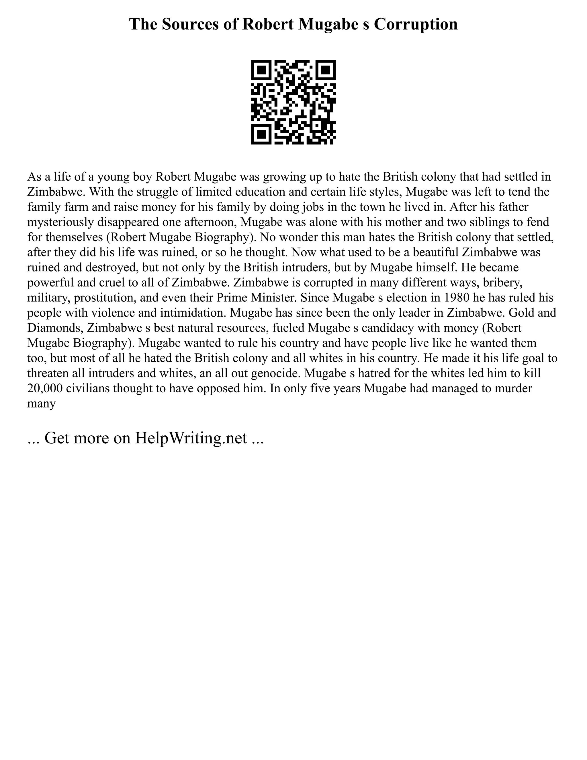 The Sources of Robert Mugabe s Corruption
As a life of a young boy Robert Mugabe was growing up to hate the British colony that had settled in
Zimbabwe. With the struggle of limited education and certain life styles, Mugabe was left to tend the
family farm and raise money for his family by doing jobs in the town he lived in. After his father
mysteriously disappeared one afternoon, Mugabe was alone with his mother and two siblings to fend
for themselves (Robert Mugabe Biography). No wonder this man hates the British colony that settled,
after they did his life was ruined, or so he thought. Now what used to be a beautiful Zimbabwe was
ruined and destroyed, but not only by the British intruders, but by Mugabe himself. He became
powerful and cruel to all of Zimbabwe. Zimbabwe is corrupted in many different ways, bribery,
military, prostitution, and even their Prime Minister. Since Mugabe s election in 1980 he has ruled his
people with violence and intimidation. Mugabe has since been the only leader in Zimbabwe. Gold and
Diamonds, Zimbabwe s best natural resources, fueled Mugabe s candidacy with money (Robert
Mugabe Biography). Mugabe wanted to rule his country and have people live like he wanted them
too, but most of all he hated the British colony and all whites in his country. He made it his life goal to
threaten all intruders and whites, an all out genocide. Mugabe s hatred for the whites led him to kill
20,000 civilians thought to have opposed him. In only five years Mugabe had managed to murder
many
... Get more on HelpWriting.net ...
 