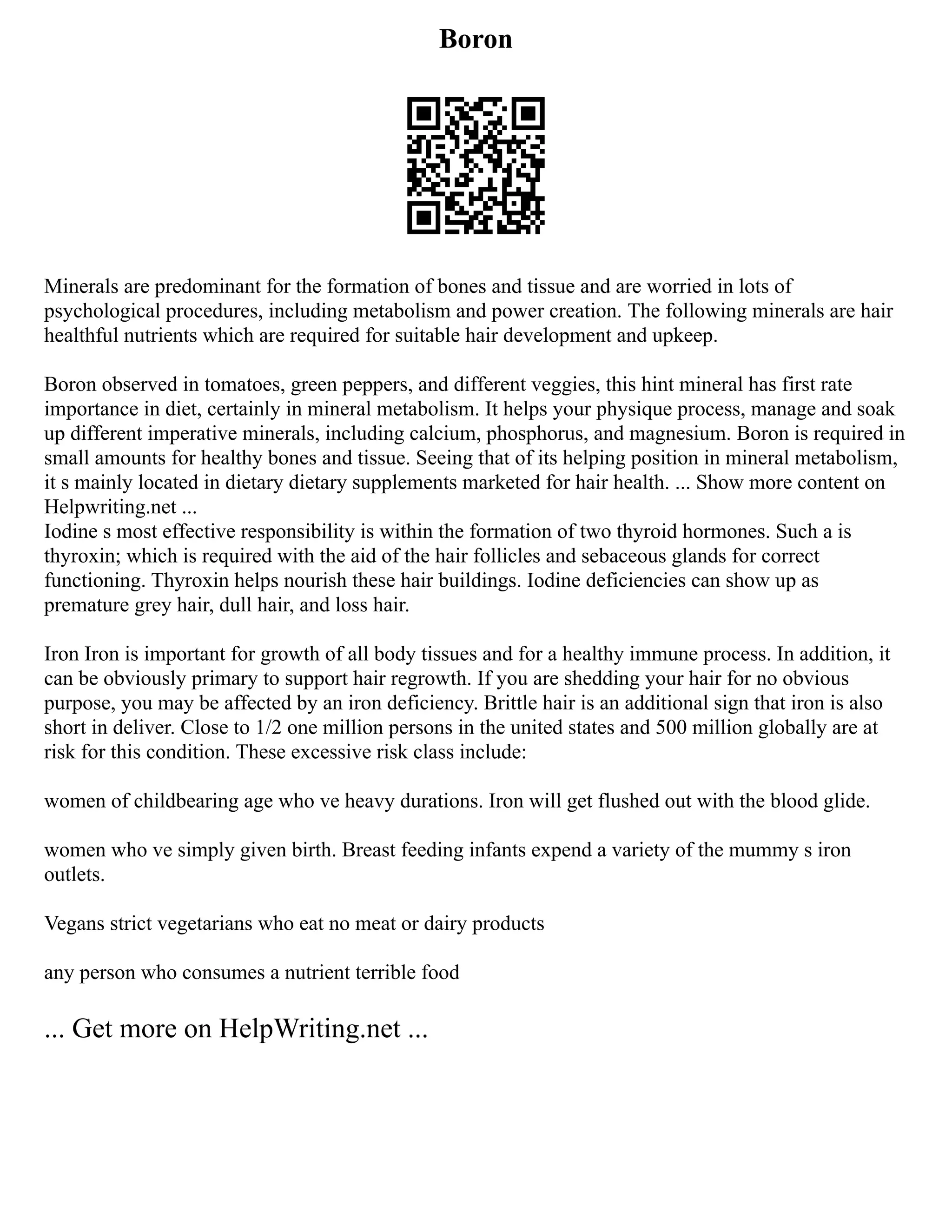 Boron
Minerals are predominant for the formation of bones and tissue and are worried in lots of
psychological procedures, including metabolism and power creation. The following minerals are hair
healthful nutrients which are required for suitable hair development and upkeep.
Boron observed in tomatoes, green peppers, and different veggies, this hint mineral has first rate
importance in diet, certainly in mineral metabolism. It helps your physique process, manage and soak
up different imperative minerals, including calcium, phosphorus, and magnesium. Boron is required in
small amounts for healthy bones and tissue. Seeing that of its helping position in mineral metabolism,
it s mainly located in dietary dietary supplements marketed for hair health. ... Show more content on
Helpwriting.net ...
Iodine s most effective responsibility is within the formation of two thyroid hormones. Such a is
thyroxin; which is required with the aid of the hair follicles and sebaceous glands for correct
functioning. Thyroxin helps nourish these hair buildings. Iodine deficiencies can show up as
premature grey hair, dull hair, and loss hair.
Iron Iron is important for growth of all body tissues and for a healthy immune process. In addition, it
can be obviously primary to support hair regrowth. If you are shedding your hair for no obvious
purpose, you may be affected by an iron deficiency. Brittle hair is an additional sign that iron is also
short in deliver. Close to 1/2 one million persons in the united states and 500 million globally are at
risk for this condition. These excessive risk class include:
women of childbearing age who ve heavy durations. Iron will get flushed out with the blood glide.
women who ve simply given birth. Breast feeding infants expend a variety of the mummy s iron
outlets.
Vegans strict vegetarians who eat no meat or dairy products
any person who consumes a nutrient terrible food
... Get more on HelpWriting.net ...
 