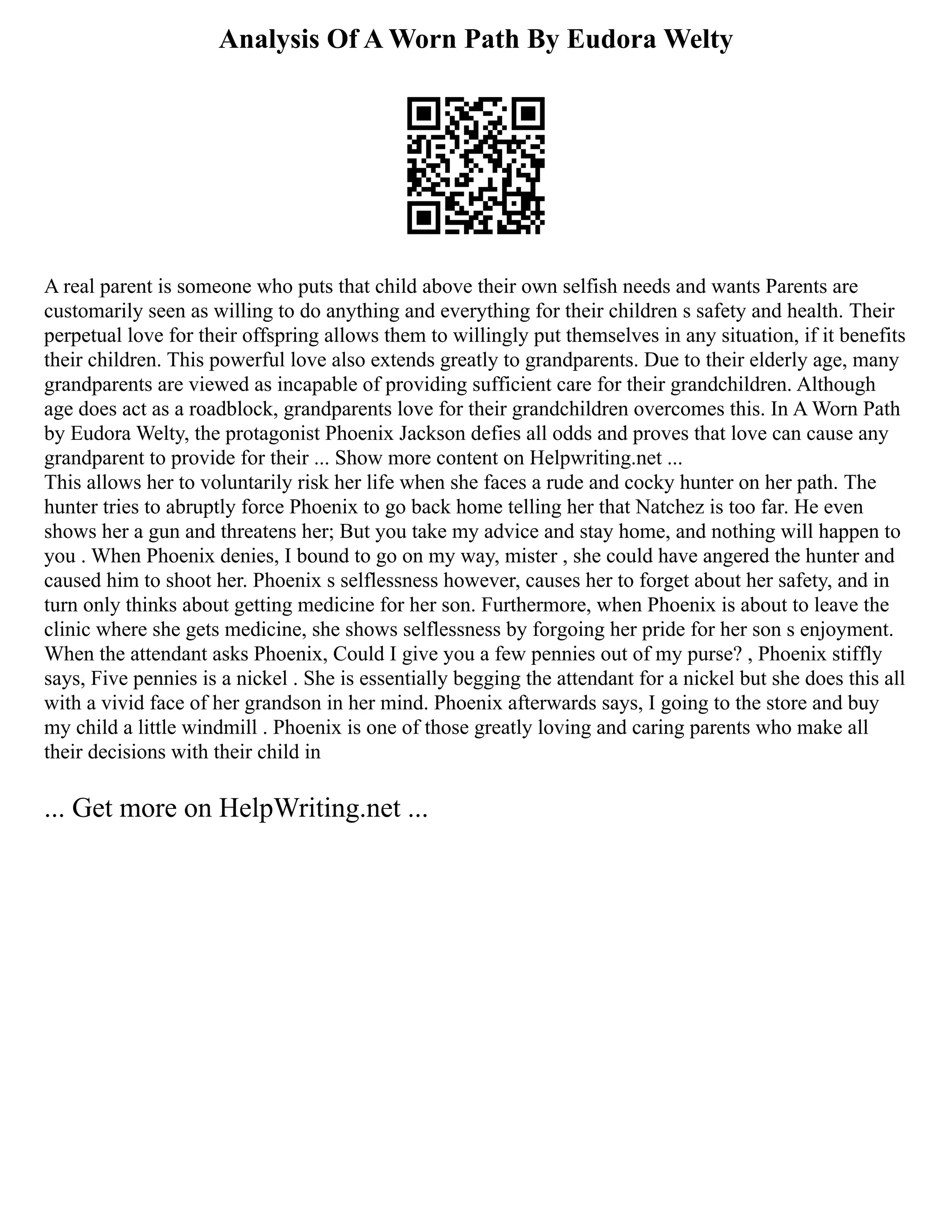 Analysis Of A Worn Path By Eudora Welty
A real parent is someone who puts that child above their own selfish needs and wants Parents are
customarily seen as willing to do anything and everything for their children s safety and health. Their
perpetual love for their offspring allows them to willingly put themselves in any situation, if it benefits
their children. This powerful love also extends greatly to grandparents. Due to their elderly age, many
grandparents are viewed as incapable of providing sufficient care for their grandchildren. Although
age does act as a roadblock, grandparents love for their grandchildren overcomes this. In A Worn Path
by Eudora Welty, the protagonist Phoenix Jackson defies all odds and proves that love can cause any
grandparent to provide for their ... Show more content on Helpwriting.net ...
This allows her to voluntarily risk her life when she faces a rude and cocky hunter on her path. The
hunter tries to abruptly force Phoenix to go back home telling her that Natchez is too far. He even
shows her a gun and threatens her; But you take my advice and stay home, and nothing will happen to
you . When Phoenix denies, I bound to go on my way, mister , she could have angered the hunter and
caused him to shoot her. Phoenix s selflessness however, causes her to forget about her safety, and in
turn only thinks about getting medicine for her son. Furthermore, when Phoenix is about to leave the
clinic where she gets medicine, she shows selflessness by forgoing her pride for her son s enjoyment.
When the attendant asks Phoenix, Could I give you a few pennies out of my purse? , Phoenix stiffly
says, Five pennies is a nickel . She is essentially begging the attendant for a nickel but she does this all
with a vivid face of her grandson in her mind. Phoenix afterwards says, I going to the store and buy
my child a little windmill . Phoenix is one of those greatly loving and caring parents who make all
their decisions with their child in
... Get more on HelpWriting.net ...
 