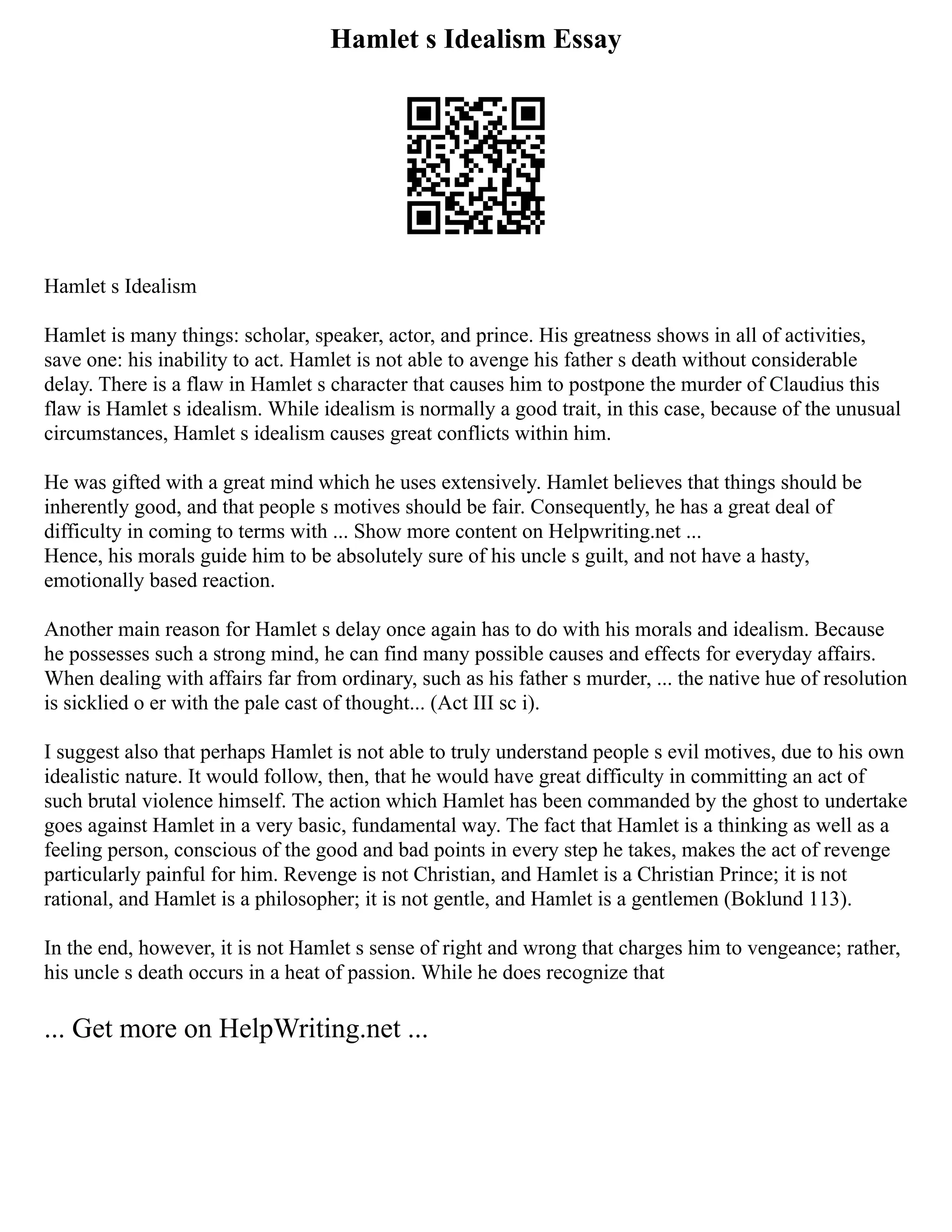 Hamlet s Idealism Essay
Hamlet s Idealism
Hamlet is many things: scholar, speaker, actor, and prince. His greatness shows in all of activities,
save one: his inability to act. Hamlet is not able to avenge his father s death without considerable
delay. There is a flaw in Hamlet s character that causes him to postpone the murder of Claudius this
flaw is Hamlet s idealism. While idealism is normally a good trait, in this case, because of the unusual
circumstances, Hamlet s idealism causes great conflicts within him.
He was gifted with a great mind which he uses extensively. Hamlet believes that things should be
inherently good, and that people s motives should be fair. Consequently, he has a great deal of
difficulty in coming to terms with ... Show more content on Helpwriting.net ...
Hence, his morals guide him to be absolutely sure of his uncle s guilt, and not have a hasty,
emotionally based reaction.
Another main reason for Hamlet s delay once again has to do with his morals and idealism. Because
he possesses such a strong mind, he can find many possible causes and effects for everyday affairs.
When dealing with affairs far from ordinary, such as his father s murder, ... the native hue of resolution
is sicklied o er with the pale cast of thought... (Act III sc i).
I suggest also that perhaps Hamlet is not able to truly understand people s evil motives, due to his own
idealistic nature. It would follow, then, that he would have great difficulty in committing an act of
such brutal violence himself. The action which Hamlet has been commanded by the ghost to undertake
goes against Hamlet in a very basic, fundamental way. The fact that Hamlet is a thinking as well as a
feeling person, conscious of the good and bad points in every step he takes, makes the act of revenge
particularly painful for him. Revenge is not Christian, and Hamlet is a Christian Prince; it is not
rational, and Hamlet is a philosopher; it is not gentle, and Hamlet is a gentlemen (Boklund 113).
In the end, however, it is not Hamlet s sense of right and wrong that charges him to vengeance; rather,
his uncle s death occurs in a heat of passion. While he does recognize that
... Get more on HelpWriting.net ...
 