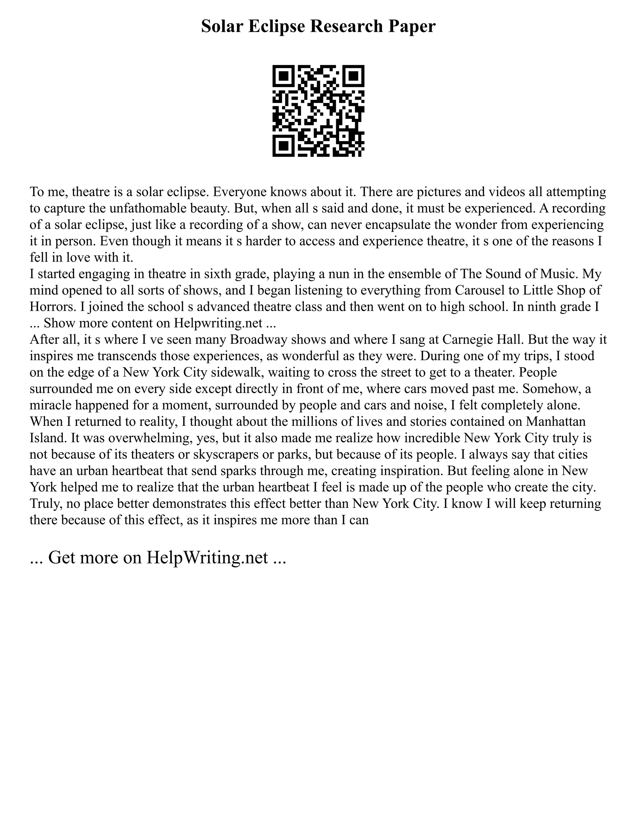 Solar Eclipse Research Paper
To me, theatre is a solar eclipse. Everyone knows about it. There are pictures and videos all attempting
to capture the unfathomable beauty. But, when all s said and done, it must be experienced. A recording
of a solar eclipse, just like a recording of a show, can never encapsulate the wonder from experiencing
it in person. Even though it means it s harder to access and experience theatre, it s one of the reasons I
fell in love with it.
I started engaging in theatre in sixth grade, playing a nun in the ensemble of The Sound of Music. My
mind opened to all sorts of shows, and I began listening to everything from Carousel to Little Shop of
Horrors. I joined the school s advanced theatre class and then went on to high school. In ninth grade I
... Show more content on Helpwriting.net ...
After all, it s where I ve seen many Broadway shows and where I sang at Carnegie Hall. But the way it
inspires me transcends those experiences, as wonderful as they were. During one of my trips, I stood
on the edge of a New York City sidewalk, waiting to cross the street to get to a theater. People
surrounded me on every side except directly in front of me, where cars moved past me. Somehow, a
miracle happened for a moment, surrounded by people and cars and noise, I felt completely alone.
When I returned to reality, I thought about the millions of lives and stories contained on Manhattan
Island. It was overwhelming, yes, but it also made me realize how incredible New York City truly is
not because of its theaters or skyscrapers or parks, but because of its people. I always say that cities
have an urban heartbeat that send sparks through me, creating inspiration. But feeling alone in New
York helped me to realize that the urban heartbeat I feel is made up of the people who create the city.
Truly, no place better demonstrates this effect better than New York City. I know I will keep returning
there because of this effect, as it inspires me more than I can
... Get more on HelpWriting.net ...
 