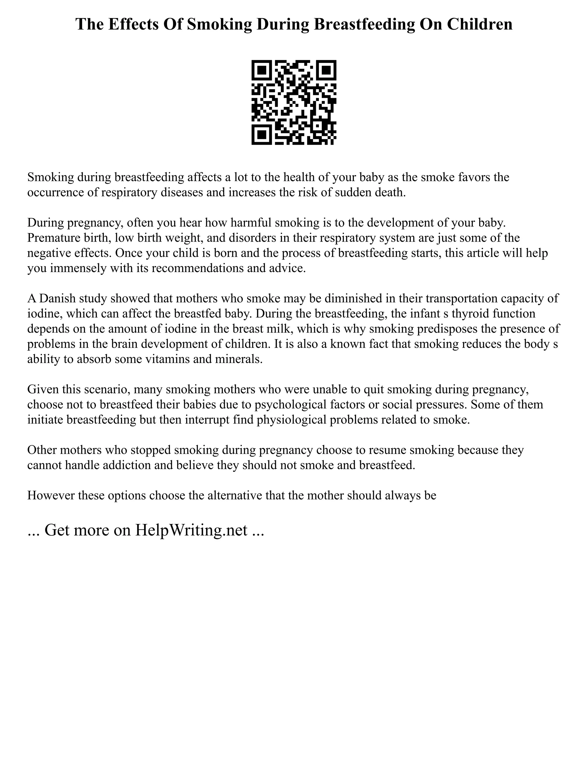 The Effects Of Smoking During Breastfeeding On Children
Smoking during breastfeeding affects a lot to the health of your baby as the smoke favors the
occurrence of respiratory diseases and increases the risk of sudden death.
During pregnancy, often you hear how harmful smoking is to the development of your baby.
Premature birth, low birth weight, and disorders in their respiratory system are just some of the
negative effects. Once your child is born and the process of breastfeeding starts, this article will help
you immensely with its recommendations and advice.
A Danish study showed that mothers who smoke may be diminished in their transportation capacity of
iodine, which can affect the breastfed baby. During the breastfeeding, the infant s thyroid function
depends on the amount of iodine in the breast milk, which is why smoking predisposes the presence of
problems in the brain development of children. It is also a known fact that smoking reduces the body s
ability to absorb some vitamins and minerals.
Given this scenario, many smoking mothers who were unable to quit smoking during pregnancy,
choose not to breastfeed their babies due to psychological factors or social pressures. Some of them
initiate breastfeeding but then interrupt find physiological problems related to smoke.
Other mothers who stopped smoking during pregnancy choose to resume smoking because they
cannot handle addiction and believe they should not smoke and breastfeed.
However these options choose the alternative that the mother should always be
... Get more on HelpWriting.net ...
 