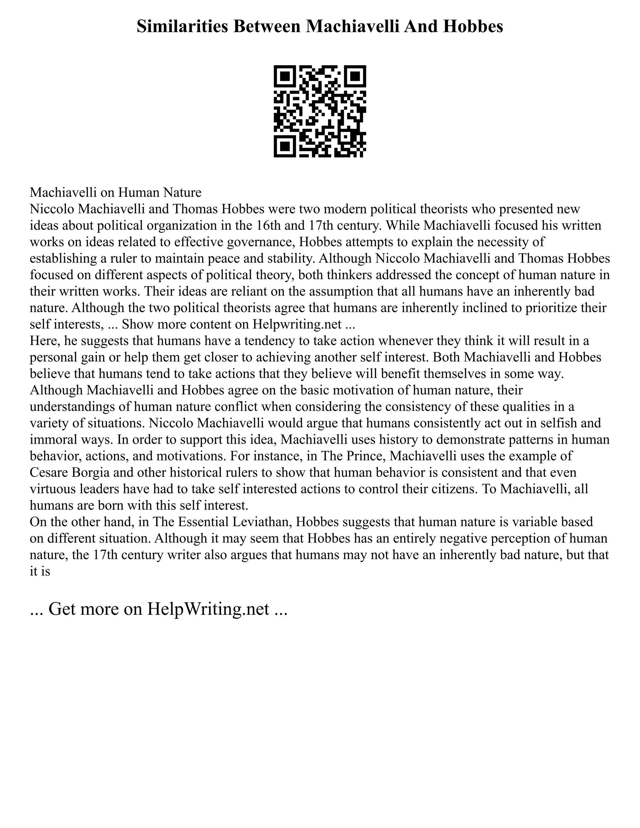 Similarities Between Machiavelli And Hobbes
Machiavelli on Human Nature
Niccolo Machiavelli and Thomas Hobbes were two modern political theorists who presented new
ideas about political organization in the 16th and 17th century. While Machiavelli focused his written
works on ideas related to effective governance, Hobbes attempts to explain the necessity of
establishing a ruler to maintain peace and stability. Although Niccolo Machiavelli and Thomas Hobbes
focused on different aspects of political theory, both thinkers addressed the concept of human nature in
their written works. Their ideas are reliant on the assumption that all humans have an inherently bad
nature. Although the two political theorists agree that humans are inherently inclined to prioritize their
self interests, ... Show more content on Helpwriting.net ...
Here, he suggests that humans have a tendency to take action whenever they think it will result in a
personal gain or help them get closer to achieving another self interest. Both Machiavelli and Hobbes
believe that humans tend to take actions that they believe will benefit themselves in some way.
Although Machiavelli and Hobbes agree on the basic motivation of human nature, their
understandings of human nature conflict when considering the consistency of these qualities in a
variety of situations. Niccolo Machiavelli would argue that humans consistently act out in selfish and
immoral ways. In order to support this idea, Machiavelli uses history to demonstrate patterns in human
behavior, actions, and motivations. For instance, in The Prince, Machiavelli uses the example of
Cesare Borgia and other historical rulers to show that human behavior is consistent and that even
virtuous leaders have had to take self interested actions to control their citizens. To Machiavelli, all
humans are born with this self interest.
On the other hand, in The Essential Leviathan, Hobbes suggests that human nature is variable based
on different situation. Although it may seem that Hobbes has an entirely negative perception of human
nature, the 17th century writer also argues that humans may not have an inherently bad nature, but that
it is
... Get more on HelpWriting.net ...
 