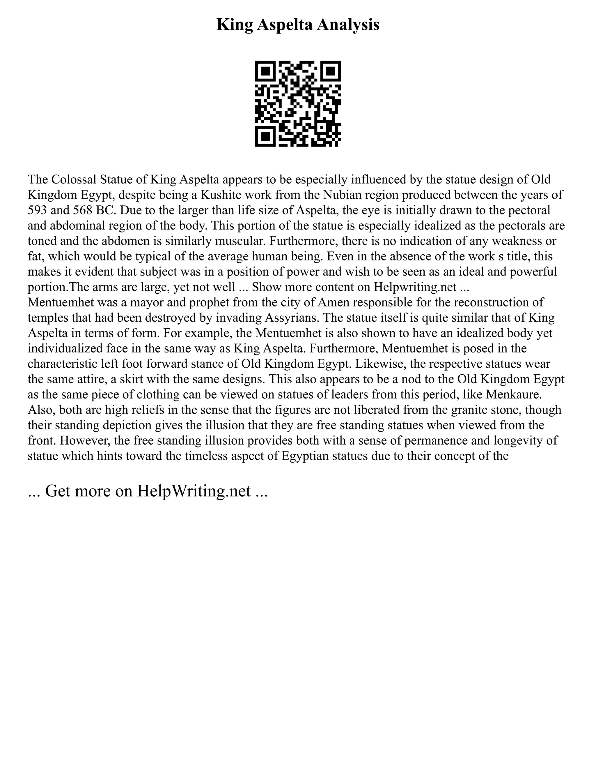 King Aspelta Analysis
The Colossal Statue of King Aspelta appears to be especially influenced by the statue design of Old
Kingdom Egypt, despite being a Kushite work from the Nubian region produced between the years of
593 and 568 BC. Due to the larger than life size of Aspelta, the eye is initially drawn to the pectoral
and abdominal region of the body. This portion of the statue is especially idealized as the pectorals are
toned and the abdomen is similarly muscular. Furthermore, there is no indication of any weakness or
fat, which would be typical of the average human being. Even in the absence of the work s title, this
makes it evident that subject was in a position of power and wish to be seen as an ideal and powerful
portion.The arms are large, yet not well ... Show more content on Helpwriting.net ...
Mentuemhet was a mayor and prophet from the city of Amen responsible for the reconstruction of
temples that had been destroyed by invading Assyrians. The statue itself is quite similar that of King
Aspelta in terms of form. For example, the Mentuemhet is also shown to have an idealized body yet
individualized face in the same way as King Aspelta. Furthermore, Mentuemhet is posed in the
characteristic left foot forward stance of Old Kingdom Egypt. Likewise, the respective statues wear
the same attire, a skirt with the same designs. This also appears to be a nod to the Old Kingdom Egypt
as the same piece of clothing can be viewed on statues of leaders from this period, like Menkaure.
Also, both are high reliefs in the sense that the figures are not liberated from the granite stone, though
their standing depiction gives the illusion that they are free standing statues when viewed from the
front. However, the free standing illusion provides both with a sense of permanence and longevity of
statue which hints toward the timeless aspect of Egyptian statues due to their concept of the
... Get more on HelpWriting.net ...
 