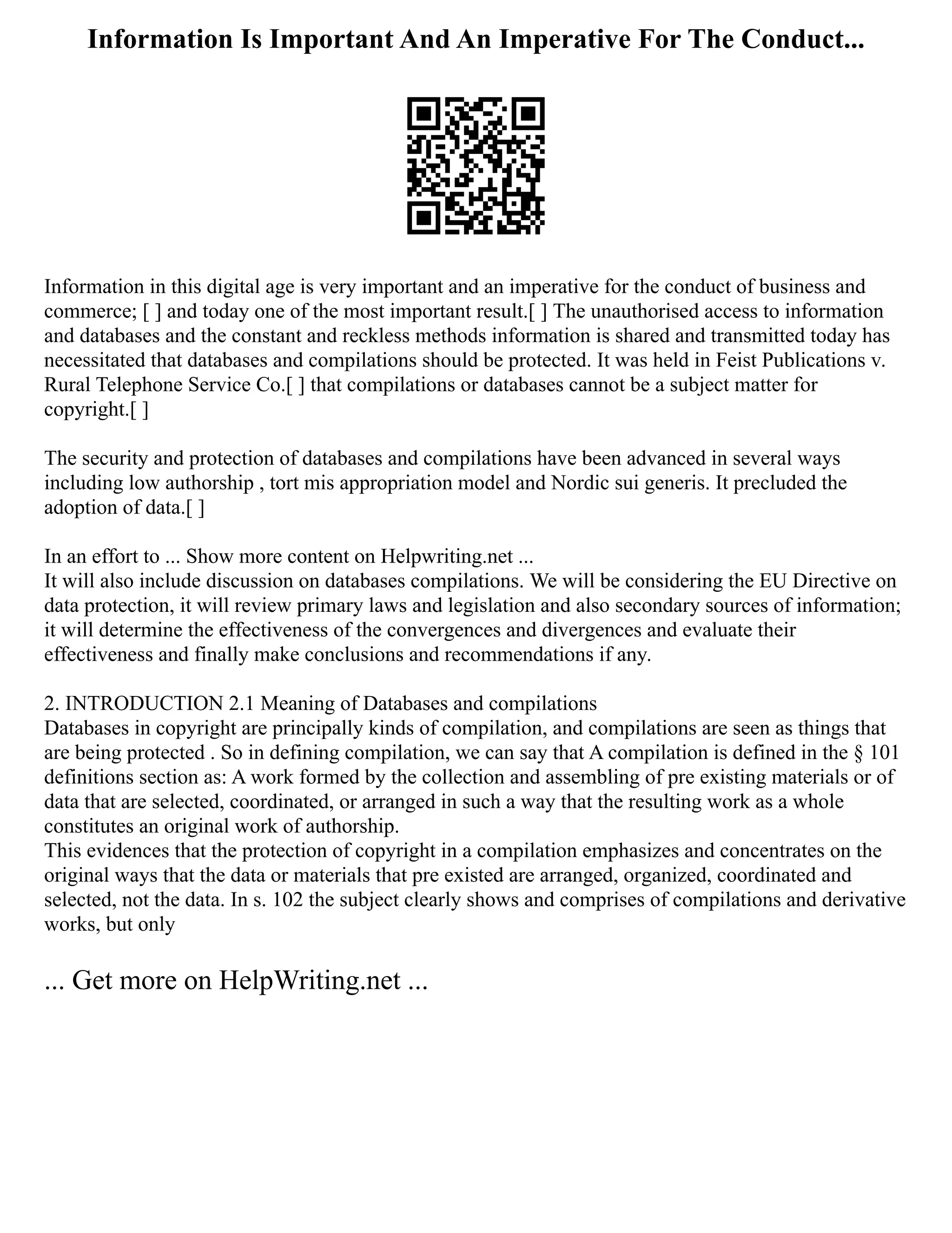 Information Is Important And An Imperative For The Conduct...
Information in this digital age is very important and an imperative for the conduct of business and
commerce; [ ] and today one of the most important result.[ ] The unauthorised access to information
and databases and the constant and reckless methods information is shared and transmitted today has
necessitated that databases and compilations should be protected. It was held in Feist Publications v.
Rural Telephone Service Co.[ ] that compilations or databases cannot be a subject matter for
copyright.[ ]
The security and protection of databases and compilations have been advanced in several ways
including low authorship , tort mis appropriation model and Nordic sui generis. It precluded the
adoption of data.[ ]
In an effort to ... Show more content on Helpwriting.net ...
It will also include discussion on databases compilations. We will be considering the EU Directive on
data protection, it will review primary laws and legislation and also secondary sources of information;
it will determine the effectiveness of the convergences and divergences and evaluate their
effectiveness and finally make conclusions and recommendations if any.
2. INTRODUCTION 2.1 Meaning of Databases and compilations
Databases in copyright are principally kinds of compilation, and compilations are seen as things that
are being protected . So in defining compilation, we can say that A compilation is defined in the § 101
definitions section as: A work formed by the collection and assembling of pre existing materials or of
data that are selected, coordinated, or arranged in such a way that the resulting work as a whole
constitutes an original work of authorship.
This evidences that the protection of copyright in a compilation emphasizes and concentrates on the
original ways that the data or materials that pre existed are arranged, organized, coordinated and
selected, not the data. In s. 102 the subject clearly shows and comprises of compilations and derivative
works, but only
... Get more on HelpWriting.net ...
 